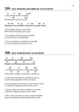 141
299 - QUE PODEREI RETRIBUIR AO SENHOR?
G C Am D D7
1. Que poderei retribuir ao Senhor
B7 Em
Por tudo aquilo que Ele me deu?
E7 Am D G C Am D7 G
Oferecerei o seu sacrifício e invocarei o seu santo Nome!
2. Que poderei oferecer ao meu Deus
Pelos imensos benefícios que me fez?
3. Eu cumprirei minha promessa ao Senhor
Na reunião do povo santo de Deus.
4. Vós me quebrastes os grilhões da escravidão
E é por isso que hoje canto vosso amor.
300 - QUE PODEREMOS AO SENHOR
D G B7 Em
Que poderemos ao Senhor apresentar
A7 D A7 D
Quando seu Filho de presente ele nos dá?
B7 G B7 Em
1. O infinito do universo e o sorriso das crianças.
A7 D A7 D
Nossas lutas e alegrias, nossas dores e esperanças.
2. Toda flor que desabrocha, toda lágrima que cai.
O clamor dos pequeninos, todo riso e todo ai.
3. Nossos campos que florescem, o suor de nossas mãos.
E o trabalho do operário que do trigo fez o pão.
4. Nossas vinhas cultivadas e cuidadas com carinho.
O labor do vinhateiro que da uva fez o vinho.
5. Pão e vinho vão tornar-se corpo e sangue do Senhor.
Nossa vida também seja transformada em seu amor.
 