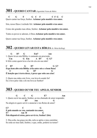142
301 - QUERO CANTAR (Agostinha Vieira de Melo)
C G F G C F C F G C
Quero cantar tua força, Senhor. Aclamar pela manhã o teu amor.
Sim, nosso Deus é rochedo fiel. Aclamar pela manhã o teu amor.
Como são grandes tuas obras, Senhor. Aclamar pela manhã o teu amor.
Todos os povos te adoram, ó Deus.Aclamar pela manhã o teu amor.
Quero cantar tua força, Senhor. Aclamar pela manhã o teu amor.
302 - QUERO LEVAR ESTA BÍBLIA (Ir. Míria Kolling)
G D7 G Em7 Am
1. Quero levar esta Bíblia, ir cantando em procissão.
Cm G Em A D7 G G7
Ir feliz como quem leva a luz do céu em sua mão!
C D7 G D7 G G7
Ergo bem alto esta Bíblia: ei-la entre nós e o bom Deus!
C G D7 G
É benção que à terra desce, é prece que sobe aos céus!
2. Quero nas mãos este livro, vou leva-lo aonde for!
Eu o levo pela vida e ele me leva ao Senhor!
303 - QUERO OUVIR TEU APELO, SENHOR
G C G E7 Am
1. Quero ouvir teu apelo, Senhor, ao teu chamado de amor responder.
D7 Am G
Na alegria te quero servir e anunciar o teu Reino de amor!
G7 C G
E pelo mundo eu vou, cantando teu amor,
E7 Am D G
Pois disponível estou, para servir-te, Senhor! (bis)
2. Dia-a-dia, tua graça me dás, nela se apóia o meu caminhar.
Se estás ao meu lado, Senhor, o que, então, poderei eu temer?
 
