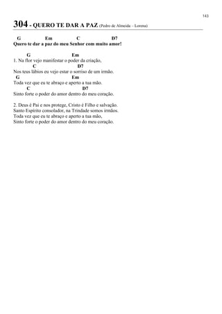 143
304 - QUERO TE DAR A PAZ (Pedro de Almeida – Lorena)
G Em C D7
Quero te dar a paz do meu Senhor com muito amor!
G Em
1. Na flor vejo manifestar o poder da criação,
C D7
Nos teus lábios eu vejo estar o sorriso de um irmão.
G Em
Toda vez que eu te abraço e aperto a tua mão.
C D7
Sinto forte o poder do amor dentro do meu coração.
2. Deus é Pai e nos protege, Cristo é Filho e salvação.
Santo Espírito consolador, na Trindade somos irmãos.
Toda vez que eu te abraço e aperto a tua mão,
Sinto forte o poder do amor dentro do meu coração.
 