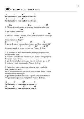 144
305 - SAI DA TUA TERRA (Pimer)
G C D7 G
Sai da tua terra e vai onde te mostrarei!
G C D7 G
Sai da tua terra e vai onde te mostrarei!
Gm Cm D7
1. Abraão, é uma loucura: se tu partes, abandonas a tua casa
Gm
O que esperas encontrar?
Cm D7
A estrada é sempre a mesma, mas a gente diferente te é inimiga
Gm
Onde esperas de chegar?
G C D7 G
O que tu deixas já bem conheces, mas o teu Deus o que te dá?
C G D7 G D7
Um povo grande, a terra e a promessa. Palavra de Javé.
2. A rede está na praia abandonada, pois aqueles pescadores
Já seguiram a Jesus.
E enquanto caminhavam pensativos, no silêncio uma pergunta
Nasce em cada coração.
O que deixaste tu bem conheces, mas teu Senhor o que te dá?
O cêntuplo e mais a eternidade: Palavra de Javé.
3. Partir não é tudo, certamente, há quem parte e nada dá
Busca só sua liberdade.
Partir, mas com a fé no teu Senhor, com o amor aberto a todos
Leva ao mundo a salvação.
O que deixaste tu bem conheces, o que tu levas é muito mais:
“Pregai entre os povos o evangelho!” Palavra de Jesus.
G C D7 G
Sai da tua terra e vai, onde te mostrarei.
G C D7 G
Sai da tua terra e vai, contigo eu estarei.
 