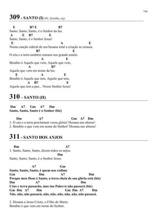 146
309 - SANTO (I) (Pe. Zezinho, scj)
E B7 E B7
Santo, Santo, Santo, é o Senhor da luz.
A E B7 E
Santo, Santo, é o Senhor Jesus!
E A E
Numa canção sideral de um hosana total a criação se extasia.
B7 E
O céu e a terra também entoam seu grande amém.
A E
Bendito é Aquele que vem, Aquele que vem,
A B7
Aquele que vem em nome da luz.
E A E
Bendito é Aquele que tem, Aquele que tem,
A B7 E
Aquele que tem a paz... Nosso Senhor Jesus!
310 – SANTO (II)
Dm A7 Gm A7 Dm
Santo, Santo, Santo é o Senhor (bis)
Dm A7 Gm A7 Dm
1. O céu e a terra proclamam vossa glória! Hosana nas alturas!
2. Bendito o que vem em nome do Senhor! Hosana nas alturas!
311 - SANTO DOS ANJOS
Dm A7
1. Santo, Santo, Santo, dizem todos os anjos.
Dm
Santo, Santo, Santo, é o Senhor Jesus.
A7 Gm
Santo, Santo, Santo, é quem nos redime
Gm Dm A7 Dm
Porque meu Deus é Santo, a terra cheia de sua glória está (bis)
Dm A7 Dm
Céus e terra passarão, mas tua Palavra não passará (bis)
Gm Dm A7 Dm Gm Dm A7 Dm
Não, não, não passará, não, não, não, não, não, não passará.
2. Hosana a Jesus Cristo, o Filho de Maria.
Bendito o que vem em nome do Senhor.
 