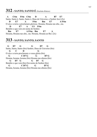 147
312 - SANTO, SANTO É (Paulinho Ribeiro)
A C#m F#m C#m D A B7 E7
Santo, Santo é, Santo, Santo é, Deus do Universo, o Senhor Javé (2x)
D E7 A F#m Bm E7 A F#m
O céu e a terra o proclamam glorioso. Hosana, Hosana nas altu...ras.
D E7 A C# F#m
Bendito o que vem em nome do Senhor.
Bm E7 A F#m Bm E7 A
Hosana, Hosana nas altu...ras. Hosana, Hosana ao Rei. (2x)
313 - SANTO, SANTO, SANTO
G D7 G G D7 G
Santo, Santo, Santo (bis) Senhor, Deus do Universo (bis)
G C D G
O céu e a terra proclamam a vossa glória (bis)
G C D7 G G D7 G
Hosana, hosana, hosana (bis) Hosana nas alturas (bis)
G D7 G G D7 G
Bendito o que vem (bis) Em nome do Senhor (bis)
G C D7 G G D7 G
Hosana, hosana, hosana (bis) Hosana nas alturas (bis)
 