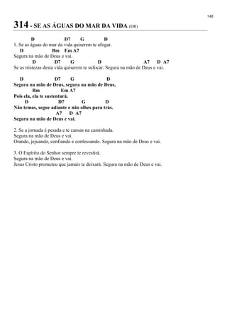 148
314 - SE AS ÁGUAS DO MAR DA VIDA (DR)
D D7 G D
1. Se as águas do mar da vida quiserem te afogar.
D Bm Em A7
Segura na mão de Deus e vai.
D D7 G D A7 D A7
Se as tristezas desta vida quiserem te sufocar. Segura na mão de Deus e vai.
D D7 G D
Segura na mão de Deus, segura na mão de Deus,
Bm Em A7
Pois ela, ela te sustentará.
D D7 G D
Não temas, segue adiante e não olhes para trás.
A7 D A7
Segura na mão de Deus e vai.
2. Se a jornada é pesada e te cansas na caminhada.
Segura na mão de Deus e vai.
Orando, jejuando, confiando e confessando. Segura na mão de Deus e vai.
3. O Espírito do Senhor sempre te revestirá.
Segura na mão de Deus e vai.
Jesus Cristo prometeu que jamais te deixará. Segura na mão de Deus e vai.
 