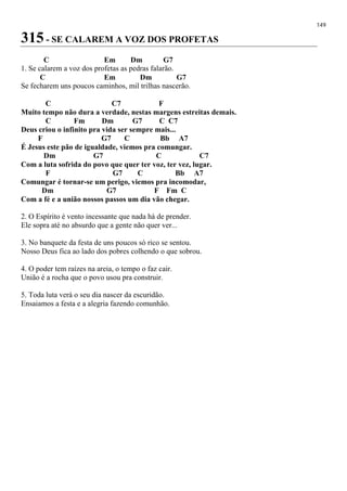 149
315 - SE CALAREM A VOZ DOS PROFETAS
C Em Dm G7
1. Se calarem a voz dos profetas as pedras falarão.
C Em Dm G7
Se fecharem uns poucos caminhos, mil trilhas nascerão.
C C7 F
Muito tempo não dura a verdade, nestas margens estreitas demais.
C Fm Dm G7 C C7
Deus criou o infinito pra vida ser sempre mais...
F G7 C Bb A7
É Jesus este pão de igualdade, viemos pra comungar.
Dm G7 C C7
Com a luta sofrida do povo que quer ter voz, ter vez, lugar.
F G7 C Bb A7
Comungar é tornar-se um perigo, viemos pra incomodar,
Dm G7 F Fm C
Com a fé e a união nossos passos um dia vão chegar.
2. O Espírito é vento incessante que nada há de prender.
Ele sopra até no absurdo que a gente não quer ver...
3. No banquete da festa de uns poucos só rico se sentou.
Nosso Deus fica ao lado dos pobres colhendo o que sobrou.
4. O poder tem raízes na areia, o tempo o faz cair.
União é a rocha que o povo usou pra construir.
5. Toda luta verá o seu dia nascer da escuridão.
Ensaiamos a festa e a alegria fazendo comunhão.
 