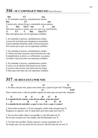 150
316 - SE CAMINHAR É PRECISO (Simei Monteiro)
Dm G7 Am
1. Se caminhar é preciso, caminharemos unidos
Dm G7 Am
E nossos pés, nossos braços, sustentarão nossos passos.
C Dm Em F Am E Am
Não mais seremos a massa, sem vez, sem voz, sem história,
F G7 C Dm Em G7 C
Mas uma Igreja que vai em esperança solidária.
2. Se caminhar é preciso, caminharemos unidos
A nossa fé será tanta que transporá as montanhas.
Vamos abrindo fronteiras onde só havia barreiras.
Pois somos povo que vai em esperança solidária.
3. Se caminhar é preciso, caminharemos unidos
E o Reino de Deus teremos como horizonte da vida.
Compartiremos as dores, os sofrimentos e as penas
Levando a força do amor em esperança solidária.
4. Se caminhar é preciso, caminharemos unidos
E nossa voz do deserto fará brotar novas fontes.
E a nossa vida na terra será entrevista nas festas.
É Deus que está entre nós em esperança solidária.
317 - SE DEUS ESTÁ POR NÓS
D A7 D
1. Se Deus está por nós, quem será contra nós e quem irá por nós? Ninguém.
A7 D D7
Nem a morte nem a vida nos podem separar do amor que nos quer dar: ninguém
G D G D A7 D
E o mundo há de cantar, a luz do teu olhar, a luz do amor!
G D G D A7 D
E o mundo há de entender, o que é o teu viver, o que é o amor!
2. Sem medo avançarei, a Ti me consagrei, enfim tudo arrisquei por Ti.
Ninguém eu seguirei, sem Ti nada farei, pois bem nada serei sem Ti.
3. Irei ao meu irmão, darei o teu perdão e a tua Salvação em Ti.
Só no meu coração ouvi tua canção, não há libertação sem Ti.
4. Tu foste me escolher, fizeste renascer o nosso responder em Ti.
No tempo que vier teu nome hei de escrever, não há razão de ser sem Ti.
 