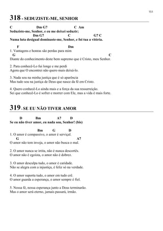 151
318 - SEDUZISTE-ME, SENHOR
C Dm G7 C Am
Seduziste-me, Senhor, e eu me deixei seduzir;
Dm G7 C G7 C
Numa luta desigual dominaste-me, Senhor, e foi tua a vitória.
F Dm
1. Vantagens e honras são perdas para mim
G C
Diante do conhecimento deste bem supremo que é Cristo, meu Senhor.
2. Para conhecê-Lo fui longe e me perdi
Agora que O encontrei não quero mais deixá-lo.
3. Nada sou na minha justiça que é só aparência
Mas tudo sou na justiça de Deus que nasce da fé em Cristo.
4. Quero conhecê-Lo ainda mais e a força da sua ressurreição.
Sei que conhecê-Lo é sofrer e morrer com Ele, mas a vida é mais forte.
319- SE EU NÃO TIVER AMOR
D Bm A7 D
Se eu não tiver amor, eu nada sou, Senhor! (bis)
Bm G D
1. O amor é compassivo, o amor é serviçal.
G A7
O amor não tem inveja, o amor não busca o mal.
2. O amor nunca se irrita, não é nunca descortês.
O amor não é egoísta, o amor não é dobrez.
3. O amor desculpa tudo, o amor é caridade.
Não se alegra com a injustiça, é feliz só na verdade.
4. O amor suporta tudo, o amor em tudo crê.
O amor guarda a esperança, o amor sempre é fiel.
5. Nossa fé, nossa esperança junto a Deus terminarão.
Mas o amor será eterno, jamais passará, irmão.
 