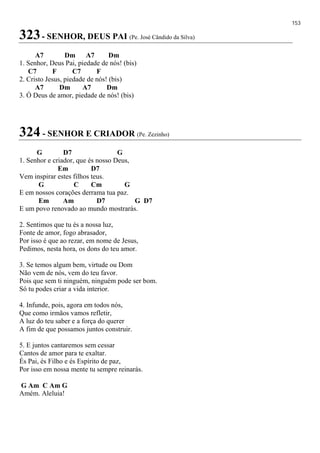 153
323- SENHOR, DEUS PAI (Pe. José Cândido da Silva)
A7 Dm A7 Dm
1. Senhor, Deus Pai, piedade de nós! (bis)
C7 F C7 F
2. Cristo Jesus, piedade de nós! (bis)
A7 Dm A7 Dm
3. Ó Deus de amor, piedade de nós! (bis)
324 - SENHOR E CRIADOR (Pe. Zezinho)
G D7 G
1. Senhor e criador, que és nosso Deus,
Em D7
Vem inspirar estes filhos teus.
G C Cm G
E em nossos corações derrama tua paz.
Em Am D7 G D7
E um povo renovado ao mundo mostrarás.
2. Sentimos que tu és a nossa luz,
Fonte de amor, fogo abrasador,
Por isso é que ao rezar, em nome de Jesus,
Pedimos, nesta hora, os dons do teu amor.
3. Se temos algum bem, virtude ou Dom
Não vem de nós, vem do teu favor.
Pois que sem ti ninguém, ninguém pode ser bom.
Só tu podes criar a vida interior.
4. Infunde, pois, agora em todos nós,
Que como irmãos vamos refletir,
A luz do teu saber e a força do querer
A fim de que possamos juntos construir.
5. E juntos cantaremos sem cessar
Cantos de amor para te exaltar.
És Pai, és Filho e és Espírito de paz,
Por isso em nossa mente tu sempre reinarás.
G Am C Am G
Amém. Aleluia!
 