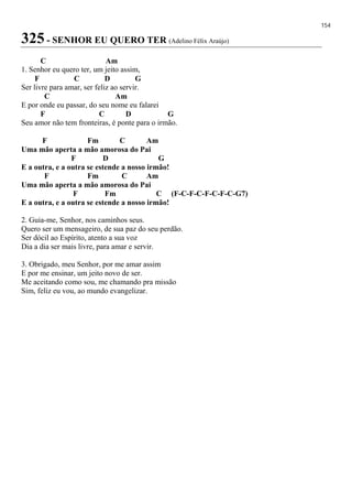 154
325 - SENHOR EU QUERO TER (Adelino Félix Araújo)
C Am
1. Senhor eu quero ter, um jeito assim,
F C D G
Ser livre para amar, ser feliz ao servir.
C Am
E por onde eu passar, do seu nome eu falarei
F C D G
Seu amor não tem fronteiras, é ponte para o irmão.
F Fm C Am
Uma mão aperta a mão amorosa do Pai
F D G
E a outra, e a outra se estende a nosso irmão!
F Fm C Am
Uma mão aperta a mão amorosa do Pai
F Fm C (F-C-F-C-F-C-F-C-G7)
E a outra, e a outra se estende a nosso irmão!
2. Guia-me, Senhor, nos caminhos seus.
Quero ser um mensageiro, de sua paz do seu perdão.
Ser dócil ao Espírito, atento a sua voz
Dia a dia ser mais livre, para amar e servir.
3. Obrigado, meu Senhor, por me amar assim
E por me ensinar, um jeito novo de ser.
Me aceitando como sou, me chamando pra missão
Sim, feliz eu vou, ao mundo evangelizar.
 