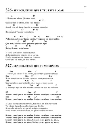 155
326 - SENHOR, EU SEI QUE É TEU ESTE LUGAR
G D
1. Senhor, eu sei que é teu este lugar,
C G D7
todos querem te adorar, toma Tu a direção.
G D
Sim oh vem, oh Santo Espírito os espaços preencher.
C A7 D D7
Reverência à Tua voz vamos fazer.
G G7 C Cm G Em Am D7
Podes reinar, Senhor Jesus, oh sim. Teu poder teu povo sentirá
G G7 C Cm
Que bom, Senhor, saber que estás presente aqui.
G D7 C G
Reina, Senhor, neste lugar.
2. Visita cada irmão, oh meu Senhor,
dá-lhe paz interior e razões pra te louvar.
Desfaz todas tristezas, incertezas, desamor
Glorifica o teu nome, oh meu Senhor.
327 - SENHOR, EU SEI QUE TU ME SONDAS
Dm Gm C F
1. Senhor, eu sei que tu me sondas, sei também que me conheces
Dm Gm A7 Dm
Se me assento ou me levanto, conheces meus pensamentos.
Dm Gm C F
Quer deitado ou quer andando, sabes todos os meus passos
Dm Gm A7 F
E, antes que haja em mim palavras, sei que em tudo me conheces.
D7 Gm C F
Senhor, eu sei que tu me sondas. Senhor, eu sei que tu me sondas.
Dm Bb A7 Dm
Senhor, eu sei que tu me sondas. Senhor, eu sei que tu me sondas.
2. Deus, Tu me cercaste em volta, tuas mãos em mim repousam
Tal ciência é grandiosa, não alcanço de tão alta.
Se eu subo até o céu, sei que ali também te encontro
Se no abismo está minha alma, sei que aí também me amas.
Senhor, eu sei que tu me sondas. Senhor, eu sei que tu me sondas.
Senhor, eu sei que tu me sondas. Senhor, eu sei que tu me sondas.
Senhor, eu sei que tu me amas. Senhor, eu sei que tu me amas.
Senhor, eu sei que tu me amas. Senhor, eu sei que tu me amas.
 