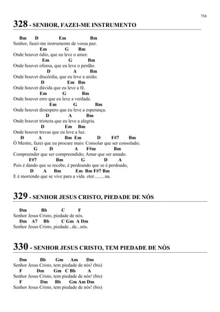 156
328 - SENHOR, FAZEI-ME INSTRUMENTO
Bm D Em Bm
Senhor, fazei-me instrumento de vossa paz.
Em G Bm
Onde houver ódio, que eu leve o amor.
Em G Bm
Onde houver ofensa, que eu leve o perdão.
D A Bm
Onde houver discórdia, que eu leve a união.
D Em Bm
Onde houver dúvida que eu leve a fé.
Em G Bm
Onde houver erro que eu leve a verdade.
Em G Bm
Onde houver desespero que eu leve a esperança.
D A Bm
Onde houver tristeza que eu leve a alegria.
D Em Bm
Onde houver trevas que eu leve a luz.
D A Bm Em D F#7 Bm
Ó Mestre, fazei que eu procure mais: Consolar que ser consolado;
G D A F#m Bm
Compreender que ser compreendido; Amar que ser amado.
F#7 Bm G D A
Pois é dando que se recebe, é perdoando que se é perdoado,
D A Bm Em Bm F#7 Bm
E é morrendo que se vive para a vida eter.........na.
329 - SENHOR JESUS CRISTO, PIEDADE DE NÓS
Dm Bb C F
Senhor Jesus Cristo, piedade de nós.
Dm A7 Bb C Gm A Dm
Senhor Jesus Cristo, piedade...de...nós.
330 - SENHOR JESUS CRISTO, TEM PIEDADE DE NÓS
Dm Bb Gm Am Dm
Senhor Jesus Cristo, tem piedade de nós! (bis)
F Dm Gm C Bb A
Senhor Jesus Cristo, tem piedade de nós! (bis)
F Dm Bb Gm Am Dm
Senhor Jesus Cristo, tem piedade de nós! (bis)
 