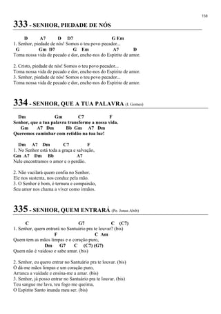 158
333 - SENHOR, PIEDADE DE NÓS
D A7 D D7 G Em
1. Senhor, piedade de nós! Somos o teu povo pecador...
G Gm D7 G Em A7 D
Toma nossa vida de pecado e dor, enche-nos do Espírito de amor.
2. Cristo, piedade de nós! Somos o teu povo pecador...
Toma nossa vida de pecado e dor, enche-nos do Espírito de amor.
3. Senhor, piedade de nós! Somos o teu povo pecador...
Toma nossa vida de pecado e dor, enche-nos do Espírito de amor.
334 - SENHOR, QUE A TUA PALAVRA (I. Gomes)
Dm Gm C7 F
Senhor, que a tua palavra transforme a nossa vida.
Gm A7 Dm Bb Gm A7 Dm
Queremos caminhar com retidão na tua luz!
Dm A7 Dm C7 F
1. No Senhor está toda a graça e salvação,
Gm A7 Dm Bb A7
Nele encontramos o amor e o perdão.
2. Não vacilará quem confia no Senhor.
Ele nos sustenta, nos conduz pela mão.
3. O Senhor é bom, é ternura e compaixão,
Seu amor nos chama a viver como irmãos.
335 - SENHOR, QUEM ENTRARÁ (Pe. Jonas Abib)
C G7 C (C7)
1. Senhor, quem entrará no Santuário pra te louvar? (bis)
F C Am
Quem tem as mãos limpas e o coração puro,
Dm G7 C (C7) (G7)
Quem não é vaidoso e sabe amar. (bis)
2. Senhor, eu quero entrar no Santuário pra te louvar. (bis)
Ó dá-me mãos limpas e um coração puro,
Arranca a vaidade e ensina-me a amar. (bis)
3. Senhor, já posso entrar no Santuário pra te louvar. (bis)
Teu sangue me lava, teu fogo me queima,
O Espírito Santo inunda meu ser. (bis)
 