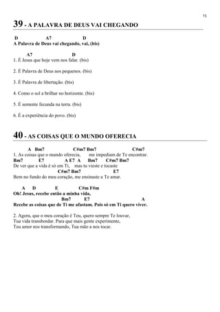 15
39 - A PALAVRA DE DEUS VAI CHEGANDO
D A7 D
A Palavra de Deus vai chegando, vai, (bis)
A7 D
1. É Jesus que hoje vem nos falar. (bis)
2. É Palavra de Deus aos pequenos. (bis)
3. É Palavra de libertação. (bis)
4. Como o sol a brilhar no horizonte. (bis)
5. É semente fecunda na terra. (bis)
6. É a experiência do povo. (bis)
40 - AS COISAS QUE O MUNDO OFERECIA
A Bm7 C#m7 Bm7 C#m7
1. As coisas que o mundo oferecia, me impediam de Te encontrar.
Bm7 E7 A E7 A Bm7 C#m7 Bm7
De ver que a vida é só em Ti, mas tu vieste e tocaste
C#m7 Bm7 E7
Bem no fundo do meu coração, me ensinaste a Te amar.
A D E C#m F#m
Oh! Jesus, recebe então a minha vida,
Bm7 E7 A
Recebe as coisas que de Ti me afastam. Pois só em Ti quero viver.
2. Agora, que o meu coração é Teu, quero sempre Te louvar,
Tua vida transbordar. Para que mais gente experimente,
Teu amor nos transformando, Tua mão a nos tocar.
 