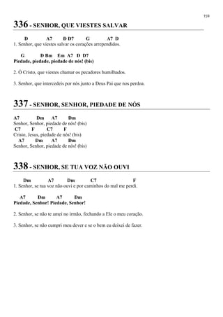 159
336 - SENHOR, QUE VIESTES SALVAR
D A7 D D7 G A7 D
1. Senhor, que viestes salvar os corações arrependidos.
G D Bm Em A7 D D7
Piedade, piedade, piedade de nós! (bis)
2. Ó Cristo, que viestes chamar os pecadores humilhados.
3. Senhor, que intercedeis por nós junto a Deus Pai que nos perdoa.
337 - SENHOR, SENHOR, PIEDADE DE NÓS
A7 Dm A7 Dm
Senhor, Senhor, piedade de nós! (bis)
C7 F C7 F
Cristo, Jesus, piedade de nós! (bis)
A7 Dm A7 Dm
Senhor, Senhor, piedade de nós! (bis)
338 - SENHOR, SE TUA VOZ NÃO OUVI
Dm A7 Dm C7 F
1. Senhor, se tua voz não ouvi e por caminhos do mal me perdi.
A7 Dm A7 Dm
Piedade, Senhor! Piedade, Senhor!
2. Senhor, se não te amei no irmão, fechando a Ele o meu coração.
3. Senhor, se não cumpri meu dever e se o bem eu deixei de fazer.
 