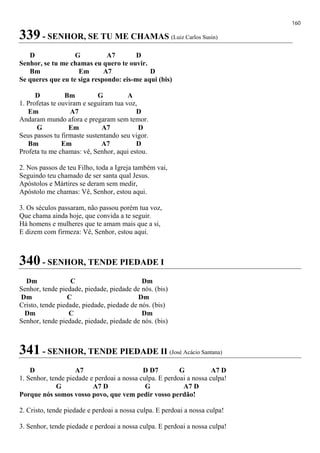 160
339 - SENHOR, SE TU ME CHAMAS (Luiz Carlos Susin)
D G A7 D
Senhor, se tu me chamas eu quero te ouvir.
Bm Em A7 D
Se queres que eu te siga respondo: eis-me aqui (bis)
D Bm G A
1. Profetas te ouviram e seguiram tua voz,
Em A7 D
Andaram mundo afora e pregaram sem temor.
G Em A7 D
Seus passos tu firmaste sustentando seu vigor.
Bm Em A7 D
Profeta tu me chamas: vê, Senhor, aqui estou.
2. Nos passos de teu Filho, toda a Igreja também vai,
Seguindo teu chamado de ser santa qual Jesus.
Apóstolos e Mártires se deram sem medir,
Apóstolo me chamas: Vê, Senhor, estou aqui.
3. Os séculos passaram, não passou porém tua voz,
Que chama ainda hoje, que convida a te seguir.
Há homens e mulheres que te amam mais que a si,
E dizem com firmeza: Vê, Senhor, estou aqui.
340 - SENHOR, TENDE PIEDADE I
Dm C Dm
Senhor, tende piedade, piedade, piedade de nós. (bis)
Dm C Dm
Cristo, tende piedade, piedade, piedade de nós. (bis)
Dm C Dm
Senhor, tende piedade, piedade, piedade de nós. (bis)
341 - SENHOR, TENDE PIEDADE II (José Acácio Santana)
D A7 D D7 G A7 D
1. Senhor, tende piedade e perdoai a nossa culpa. E perdoai a nossa culpa!
G A7 D G A7 D
Porque nós somos vosso povo, que vem pedir vosso perdão!
2. Cristo, tende piedade e perdoai a nossa culpa. E perdoai a nossa culpa!
3. Senhor, tende piedade e perdoai a nossa culpa. E perdoai a nossa culpa!
 