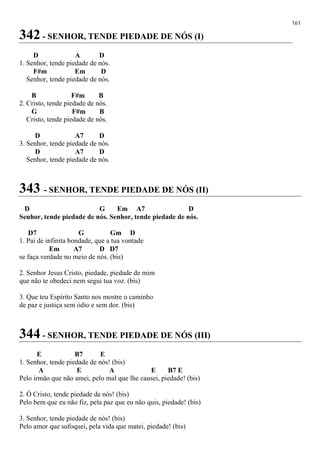 161
342 - SENHOR, TENDE PIEDADE DE NÓS (I)
D A D
1. Senhor, tende piedade de nós.
F#m Em D
Senhor, tende piedade de nós.
B F#m B
2. Cristo, tende piedade de nós.
G F#m B
Cristo, tende piedade de nós.
D A7 D
3. Senhor, tende piedade de nós.
D A7 D
Senhor, tende piedade de nós.
343 - SENHOR, TENDE PIEDADE DE NÓS (II)
D G Em A7 D
Senhor, tende piedade de nós. Senhor, tende piedade de nós.
D7 G Gm D
1. Pai de infinita bondade, que a tua vontade
Em A7 D D7
se faça verdade no meio de nós. (bis)
2. Senhor Jesus Cristo, piedade, piedade de mim
que não te obedeci nem segui tua voz. (bis)
3. Que teu Espírito Santo nos mostre o caminho
de paz e justiça sem ódio e sem dor. (bis)
344 - SENHOR, TENDE PIEDADE DE NÓS (III)
E B7 E
1. Senhor, tende piedade de nós! (bis)
A E A E B7 E
Pelo irmão que não amei, pelo mal que lhe causei, piedade! (bis)
2. Ó Cristo, tende piedade de nós! (bis)
Pelo bem que eu não fiz, pela paz que eu não quis, piedade! (bis)
3. Senhor, tende piedade de nós! (bis)
Pelo amor que sufoquei, pela vida que matei, piedade! (bis)
 