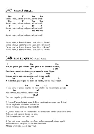 163
347 - SHEMÁ ISRAEL
Dm F Am Dm
Shemá Israel, Adonai elohenu, Adonai ehad!
Dm F Am Dm
Shemá Israel, Adonai elohenu, Adonai ehad!
F C Bb A
Shemá Israel, Adonai elohenu, Adonai ehad!
F C Am Am Dm
Shemá Israel, Adonai elohenu, Adonai ehad!
Escuta Israel, o Senhor é nosso Deus, Um é o Senhor!
Escuta Israel, o Senhor é nosso Deus, Um é o Senhor!
Escuta Israel, o Senhor é nosso Deus, Um é o Senhor!
Escuta Israel, o Senhor é nosso Deus, Um é o Senhor!
348 - SIM, EU QUERO (Pe. José Weber)
D Bm Em
Sim, eu quero, que a luz de Deus que um dia em mim brilhou,
A7 D D7
Jamais se esconda e não se apague em mim o seu fulgor.
G A7 F#m
Sim, eu quero, que o meu amor ajude o meu irmão
Bm Em A7 D
A caminhar guiado por tua mão, em tua lei, em tua luz, Senhor.
Bm Em A7 D
1. Esta terra, os astros, o sertão em paz, esta flor e o pássaro feliz que vês.
Em A7
Não sentirão, não poderão jamais viver
D A7
Esta vida singular que Deus nos dá.
2. Em minh’alma cheia do amor de Deus palpitando a mesma vida divinal
Há um resplendor secreto do infinito Ser,
Há um profundo germinar de eternidade.
3. Quando eu sou um sol a transmitir a luz e meu ser é templo onde habita Deus
Todo céu está presente dentro em mim
Envolvendo-me na vida e no calor.
4. Esta vida nova, comunhão com Deus no batismo aquele dia eu recebi.
Vai aumentando sempre e vai me transformando
Até que Cristo seja todo o meu viver.
 