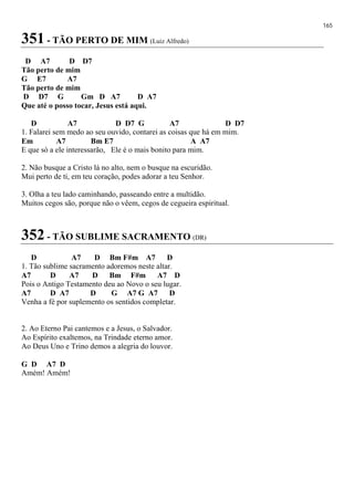 165
351 - TÃO PERTO DE MIM (Luiz Alfredo)
D A7 D D7
Tão perto de mim
G E7 A7
Tão perto de mim
D D7 G Gm D A7 D A7
Que até o posso tocar, Jesus está aqui.
D A7 D D7 G A7 D D7
1. Falarei sem medo ao seu ouvido, contarei as coisas que há em mim.
Em A7 Bm E7 A A7
E que só a ele interessarão, Ele é o mais bonito para mim.
2. Não busque a Cristo lá no alto, nem o busque na escuridão.
Mui perto de ti, em teu coração, podes adorar a teu Senhor.
3. Olha a teu lado caminhando, passeando entre a multidão.
Muitos cegos são, porque não o vêem, cegos de cegueira espiritual.
352 - TÃO SUBLIME SACRAMENTO (DR)
D A7 D Bm F#m A7 D
1. Tão sublime sacramento adoremos neste altar.
A7 D A7 D Bm F#m A7 D
Pois o Antigo Testamento deu ao Novo o seu lugar.
A7 D A7 D G A7 G A7 D
Venha a fé por suplemento os sentidos completar.
2. Ao Eterno Pai cantemos e a Jesus, o Salvador.
Ao Espírito exaltemos, na Trindade eterno amor.
Ao Deus Uno e Trino demos a alegria do louvor.
G D A7 D
Amém! Amém!
 