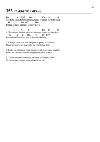 166
353 - TARDE TE AMEI (DR)
Bm A F#7 Bm Em A D
Tarde te amei, beleza infinita, tarde te amei, tarde te amei.
G Em F#7 Bm
Beleza sempre antiga e sempre nova.
G A D Bm G F#
1. No entanto, Senhor, estavas dentro de mim e eu fora de ti.
G A D Bm G F# F#7
Embora confuso via a beleza de tuas criaturas.
2. Comigo tu estavas e eu longe de ti, preso às criaturas.
Elas me amarravam querendo me reter longe de ti.
3. Então me chamaste e tua meiga voz abriu os meus ouvidos.
Então me tocaste e tua luz amiga meus olhos clareou.
4. Tu derramaste o teu suave perfume, de ti tenho sede.
Tu me tocaste e agora só anseio pela tua paz.
 