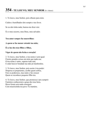 167
354 - TE LOUVO, MEU SENHOR (Fr. Fabreti)
1. Te louvo, meu Senhor, pois olhaste para mim.
Caídos e humilhados têm sempre o teu favor.
Se eu não tinha nada, bastou-me dizer sim:
És o meu socorro, meu Deus, meu salvador.
Teu amor sempre faz maravilhas:
A quem se faz menor estende tua mão;
És a luz dos teus filhos e filhas,
Vigor de quem não fecha o coração!
2. Te louvo, meu Senhor, o teu nome é sem igual.
Fizeste grandes coisas em mim que nada sou.
O teu nome é santo, superas todo mal,
E onde houver bondade tua mão já transbordou.
3. Te louvo, meu Senhor, pois assim é teu poder:
Dispersa os prepotentes, acolhe quem sofreu,
Fere os poderosos, mas nutre e faz crescer
Quem se reconhece pequeno filho teu.
4. Te louvo, meu Senhor, que promessa é pra cumprir:
Famintos conheceram a graça dos teus bens,
Ricos foram sem nada conseguir.
Com misericórdia teu povo Tu manténs.
 