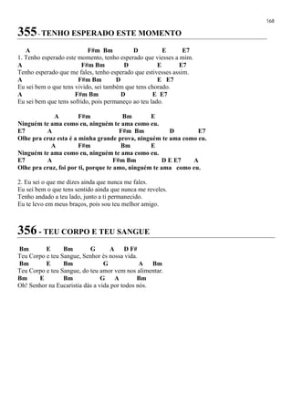 168
355- TENHO ESPERADO ESTE MOMENTO
A F#m Bm D E E7
1. Tenho esperado este momento, tenho esperado que viesses a mim.
A F#m Bm D E E7
Tenho esperado que me fales, tenho esperado que estivesses assim.
A F#m Bm D E E7
Eu sei bem o que tens vivido, sei também que tens chorado.
A F#m Bm D E E7
Eu sei bem que tens sofrido, pois permaneço ao teu lado.
A F#m Bm E
Ninguém te ama como eu, ninguém te ama como eu.
E7 A F#m Bm D E7
Olhe pra cruz esta é a minha grande prova, ninguém te ama como eu.
A F#m Bm E
Ninguém te ama como eu, ninguém te ama como eu.
E7 A F#m Bm D E E7 A
Olhe pra cruz, foi por ti, porque te amo, ninguém te ama como eu.
2. Eu sei o que me dizes ainda que nunca me fales.
Eu sei bem o que tens sentido ainda que nunca me reveles.
Tenho andado a teu lado, junto a ti permanecido.
Eu te levo em meus braços, pois sou teu melhor amigo.
356 - TEU CORPO E TEU SANGUE
Bm E Bm G A D F#
Teu Corpo e teu Sangue, Senhor és nossa vida.
Bm E Bm G A Bm
Teu Corpo e teu Sangue, do teu amor vem nos alimentar.
Bm E Bm G A Bm
Oh! Senhor na Eucaristia dás a vida por todos nós.
 