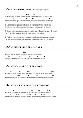 169
357 - TEU NOME, SENHOR (Pe. Jocy Rodrigues)
C Dm G7 C
1. Teu nome, Senhor, é tão bonito, tu moras no céu, lá nas alturas.
C7 F G7 C
Até criancinhas que ainda mamam já sabem que vences o inimigo.
2. Olhando pro céu que tu fizeste eu vejo as estrelas, vejo a lua.
E entendo que o homem vale muito pois tudo pra ele tu fizeste.
3. Menor um pouquinho do que os anjos, mas cheio de graça e de valor.
De Ti recebeu poder e força de tudo vencer e dominar.
4. Os bois e as ovelhas nos currais e o gado que pasta pelos campos.
Os peixes do mar e os passarinhos e tudo que corta o ar e as águas.
358- TEU SOL NÃO SE APAGARÁ
D Bm G
Teu sol não se apagará, tua lua não terá minguante,
Em A D G A D
Porque o Senhor será tua luz, ó povo que Deus conduz!
359 - TODA A VEZ QUE SE COME
C A7 Dm G7 Am
Toda vez que se come deste pão, toda vez que se bebe deste vinho
F Dm E E7 Am
Se recorda a paixão de Jesus Cristo e se fica esperando a sua volta.
360 - TODAS AS VEZES QUE COMEMOS
A D Bm C#m D A
Todas as vezes que comemos deste pão e bebemos deste cálice!
D Bm C#m D C#m A
Anunciamos, Senhor, a vossa morte, enquanto esperamos vossa vinda!
 