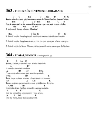 171
363 - TODOS NÓS DEVEMOS GLORIAR-NOS
G C Em G Bm D C G
Todos nós devemos gloriar-nos na cruz de Nosso Senhor Jesus Cristo.
Bm D C D Bm Em G D
Que é nossa salvação, nossa vida, nossa esperança de ressurreição.
Em Am D D7
E pela qual fomos salvos e libertos!
Bm C Em G C G
1. Esta é a noite da ceia pascal, a ceia que o nosso cordeiro se imolou.
2. Esta é a noite da ceia do amor, a ceia em que Jesus por nós se entregou.
3. Esta é a ceia da Nova Aliança, Aliança confirmada no sangue do Senhor.
364 - TOMAI, SENHOR (Lindbergh Pires, sj)
E A Am E
Tomai, Senhor, e recebei toda minha liberdade
A B7
E a minha memória também.
A B7 G# C#m
O meu entendimento e toda a minha vontade.
F#m B7 E
Tudo o que tenho e possuo, vós me destes com amor.
E7 A Am E
Todos os dons que me destes, com gratidão vos devolvo.
C#m B7 E
Disponde deles, Senhor, segundo a vossa vontade.
A E B7 E
Dai-me somente o vosso amor, vossa graça.
A E B7 E
Isto me basta, nada mais quero pedir.
 