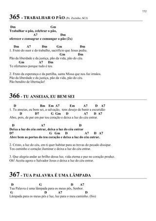 172
365 - TRABALHAR O PÃO (Pe. Zezinho, SCJ)
Dm Gm
Trabalhar o pão, celebrar o pão,
A7 Dm
oferecer e consagrar e comungar o pão (2x)
Dm A7 Dm Gm Dm
1. Fruto do suor e do trabalho, sacrifício que Jesus pediu.
Gm Dm
Pão da liberdade e da justiça, pão da vida, pão do céu.
Gm A7 Dm
Te ofertamos porque tudo é teu.
2. Fruto da esperança e da partilha, santa Missa que nos faz irmãos.
Pão da liberdade e da justiça, pão da vida, pão do céu.
Pão bendito de libertação!
366 - TU ANSEIAS, EU BEM SEI
D Bm Em A7 Em A7 D A7
1. Tu anseias, eu bem sei, a salvação, tens desejo de banir a escuridão
D D7 G Gm D A7 D A7
Abre, pois, de par em par teu coração e deixa a luz do céu entrar.
D A7 D
Deixa a luz do céu entrar, deixa a luz do céu entrar
D7 G Gm D A7 D A7
Abre bem as portas do teu coração e deixa a luz do céu entrar.
2. Cristo, a luz do céu, em ti quer habitar para as trevas do pecado dissipar.
Teu caminho e coração iluminar e deixa a luz do céu entrar.
3. Que alegria andar ao brilho dessa luz, vida eterna e paz no coração produz.
Oh! Aceita agora o Salvador Jesus e deixa a luz do céu entrar.
367 - TUA PALAVRA É UMA LÂMPADA
D G D A7
Tua Palavra é uma lâmpada para os meus pés, Senhor.
G D A7 D
Lâmpada para os meus pés e luz, luz para o meu caminho. (bis)
 