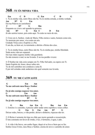 173
368 - TU ÉS MINHA VIDA
Em C D G Em C D G
1. Tu és minha vida, outro Deus não há. Tu és minha estrada, a minha verdade.
Am D7 G Em
Em tua Palavra eu caminharei
C D7 G Bm
Enquanto eu viver e até quando tu quiseres.
Am D7 G Em C D Em
Já não sentirei temor, pois estás aqui. Tu estás no meio de nós.
2. Creio em ti, Senhor, vindo de Maria. Filho eterno e santo, homem como nós.
Tu morreste por amor, vivo estás em nós.
Unidade Trina com o Espírito e o Pai.
E um dia, eu bem sei, tu retornarás e abrirás o Reino dos céus.
3. Tu és minha força, outro Deus não há. Tu és minha paz, minha liberdade.
Nada nesta vida nos separará.
Em tuas mãos seguras minha vida guardarás.
Eu não temerei o mal, tu me livrarás. E no teu perdão viverei.
4. Ó Senhor da vida creio sempre em Ti. Filho Salvador, eu espero em Ti.
Santo Espírito de Amor, desce sobre nós.
Tu de mil caminhos nos conduzes a uma fé.
E por mil estradas onde andarmos nós qual semente nos levarás.
369- TU ME CATIVASTE
G Em Am
Tu me cativaste meu Deus e Senhor
G
Eu já não consigo esquecer teu amor.
G Em Am
Tu me cativaste meu Deus e Senhor
D7 G
Eu já não consigo esquecer teu amor.
G Bm Am Em G Bm Am Em
1. Estreito é o caminho, é preciso saber andar entre espinhos e rosas colher.
G Em G Em Am D7 G
Deixar redes, barcos, a vida perder, deixar o dinheiro, riquezas não ter.
2. O Reino é semente de trigo no chão que morre gerando a ressurreição.
É luta constante em favor do irmão, é luz, é fermento, é agua, é pão.
3. A vida é tão breve, um sonho fugaz, daqui só se leva o bem que se faz.
Senhor Jesus Cristo, meu Deus e Senhor, ensina de novo o caminho do amor.
 