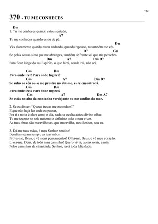 174
370 - TU ME CONHECES
Dm
1. Tu me conheces quando estou sentado,
A7
Tu me conheces quando estou de pé.
Dm
Vês claramente quando estou andando, quando repouso, tu também me vês.
D7 Gm
Se pelas costas sinto que me abranges, também de frente sei que me percebes.
Dm A7 Dm D7
Para ficar longe do teu Espírito, o que farei, aonde irei, não sei.
Gm Dm
Para onde irei? Para onde fugirei?
Gm A7 Dm D7
Se subo ao céu ou se me prostro no abismo, eu te encontro lá.
Gm Dm
Para onde irei? Para onde fugirei?
Gm A7 Dm A7
Se estás no alto da montanha verdejante ou nos confins do mar.
2. Se eu disser: “Que as trevas me escondam!”
E que não haja luz onde eu passar,
Pra ti a noite é clara como o dia, nada se oculta ao teu divino olhar.
Tu me teceste no seio materno e definiste todo o meu viver.
As tuas obras são maravilhosas, que maravilha, meu Senhor, sou eu.
3. Dá-me tuas mãos, ó meu Senhor bendito!
Benditas sejam sempre as tuas mãos.
Prova-me, Deus, e vê meus pensamentos! Olha-me, Deus, e vê meu coração.
Livra-me, Deus, de todo mau caminho! Quero viver, quero sorrir, cantar.
Pelos caminhos da eternidade, Senhor, terei toda felicidade.
 