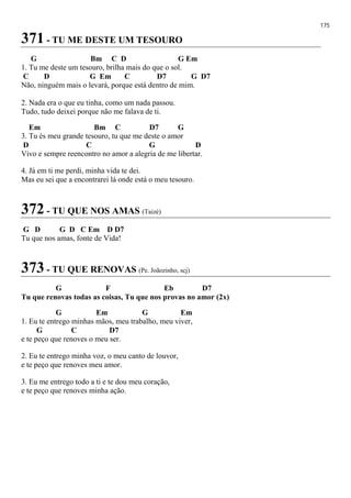 175
371 - TU ME DESTE UM TESOURO
G Bm C D G Em
1. Tu me deste um tesouro, brilha mais do que o sol.
C D G Em C D7 G D7
Não, ninguém mais o levará, porque está dentro de mim.
2. Nada era o que eu tinha, como um nada passou.
Tudo, tudo deixei porque não me falava de ti.
Em Bm C D7 G
3. Tu és meu grande tesouro, tu que me deste o amor
D C G D
Vivo e sempre reencontro no amor a alegria de me libertar.
4. Já em ti me perdi, minha vida te dei.
Mas eu sei que a encontrarei lá onde está o meu tesouro.
372 - TU QUE NOS AMAS (Taizé)
G D G D C Em D D7
Tu que nos amas, fonte de Vida!
373 - TU QUE RENOVAS (Pe. Joãozinho, scj)
G F Eb D7
Tu que renovas todas as coisas, Tu que nos provas no amor (2x)
G Em G Em
1. Eu te entrego minhas mãos, meu trabalho, meu viver,
G C D7
e te peço que renoves o meu ser.
2. Eu te entrego minha voz, o meu canto de louvor,
e te peço que renoves meu amor.
3. Eu me entrego todo a ti e te dou meu coração,
e te peço que renoves minha ação.
 