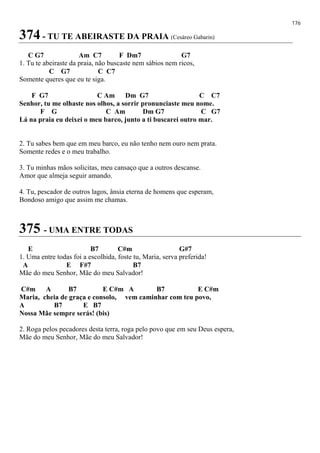 176
374 - TU TE ABEIRASTE DA PRAIA (Cesáreo Gabarin)
C G7 Am C7 F Dm7 G7
1. Tu te abeiraste da praia, não buscaste nem sábios nem ricos,
C G7 C C7
Somente queres que eu te siga.
F G7 C Am Dm G7 C C7
Senhor, tu me olhaste nos olhos, a sorrir pronunciaste meu nome.
F G C Am Dm G7 C G7
Lá na praia eu deixei o meu barco, junto a ti buscarei outro mar.
2. Tu sabes bem que em meu barco, eu não tenho nem ouro nem prata.
Somente redes e o meu trabalho.
3. Tu minhas mãos solicitas, meu cansaço que a outros descanse.
Amor que almeja seguir amando.
4. Tu, pescador de outros lagos, ânsia eterna de homens que esperam,
Bondoso amigo que assim me chamas.
375 - UMA ENTRE TODAS
E B7 C#m G#7
1. Uma entre todas foi a escolhida, foste tu, Maria, serva preferida!
A E F#7 B7
Mãe do meu Senhor, Mãe do meu Salvador!
C#m A B7 E C#m A B7 E C#m
Maria, cheia de graça e consolo, vem caminhar com teu povo,
A B7 E B7
Nossa Mãe sempre serás! (bis)
2. Roga pelos pecadores desta terra, roga pelo povo que em seu Deus espera,
Mãe do meu Senhor, Mãe do meu Salvador!
 