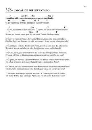 177
376 - UM CÁLICE FOI LEVANTADO
F Am C7 Dm Am C
Um cálice foi levanta...do, um pão, entre nós partilhado,
Bb Dm Gm C F
O povo comeu e bebeu e anunciou: o amor venceu!
F Gm C7 F
1. Ó Pai, tua eterna Palavra enviaste! Ó Verbo, tua tenda entre nós levantaste!
F Gm C7 F
Senhor, ao mundo vieste qual luz e a todos Tu nos iluminas, Jesus!
2. Ó povo, escuta a Palavra do Mestre! Pra nós, Jesus olha e se compadece.
Ovelhas dispersas, lutamos em vão, sem rumo... Jesus, tem de nós compaixão!
3. Ó gente que estás no deserto com fome, a noite já vem e do dia a luz some.
Reparte a terra, o trabalho e o pão, dos céus nos vem a multiplicação!
4. Ó Ceia, Jesus, pão e vinha tomou e o cálice e o pão igualmente abençoou.
Ó Mesa, o Cristo se dá em comida, comunga e entrega também tua vida!
5. Ó Igreja, da mesa de Deus te alimentas. Do pão da ceia do Amor te sustentas.
Do cálice o vinho a festa maior bebendo revive e anuncia o Amor!
6. Cristãos, de todo recanto ajuntai-vos! Em torno da única mesa encontrai-vos!
Unidos, fazei o anúncio mais forte da vida que vence pra sempre a morte!
7. Humanos, mulheres e homens, ouvi-me! A Terra sedenta está de justiça.
Em nome do Pão e do Vinho do Amor, uni-vos em torno da Causa Maior!
 