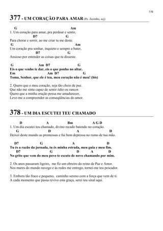 178
377 - UM CORAÇÃO PARA AMAR (Pe. Zezinho, scj)
G Am
1. Um coração para amar, pra perdoar e sentir,
D7 G
Para chorar e sorrir, ao me criar tu me deste.
G Am
Um coração pra sonhar, inquieto e sempre a bater,
D7 G
Ansioso por entender as coisas que tu disseste.
G Am D7 G
Eis o que venho te dar, eis o que ponho no altar.
Em Am D7 G
Toma, Senhor, que ele é teu, meu coração não é meu! (bis)
2. Quero que o meu coração, seja tão cheio de paz.
Que não me sinta capaz de sentir ódio ou rancor.
Quero que a minha oração possa me amadurecer,
Leve-me a compreender as conseqüências do amor.
378 - UM DIA ESCUTEI TEU CHAMADO
D A Bm A G D
1. Um dia escutei teu chamado, divino recado batendo no coração.
G D A D
Deixei deste mundo as promessas e fui bem depressa no rumo de tua mão.
D7 G A D
Tu és a razão da jornada, tu és minha estrada, meu guia e meu fim.
D7 G D A D
No grito que vem do meu povo te escuto de novo chamando por mim.
2. Os anos passaram ligeiro, me fiz um obreiro do reino de Paz e Amor.
Nos mares do mundo navego e às redes me entrego, tornei-me teu pescador.
3. Embora tão fraco e pequeno, caminho sereno com a força que vem de ti.
A cada momento que passa revivo esta graça, serei teu sinal aqui.
 