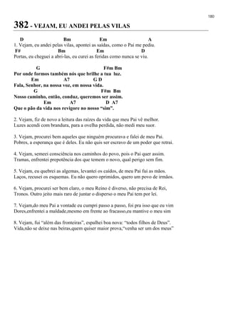 180
382 - VEJAM, EU ANDEI PELAS VILAS
D Bm Em A
1. Vejam, eu andei pelas vilas, apontei as saídas, como o Pai me pediu.
F# Bm Em D
Portas, eu cheguei a abri-las, eu curei as feridas como nunca se viu.
G F#m Bm
Por onde formos também nós que brilhe a tua luz.
Em A7 G D
Fala, Senhor, na nossa voz, em nossa vida.
G F#m Bm
Nosso caminho, então, conduz, queremos ser assim.
Em A7 D A7
Que o pão da vida nos revigore no nosso “sim”.
2. Vejam, fiz de novo a leitura das raízes da vida que meu Pai vê melhor.
Luzes acendi com brandura, para a ovelha perdida, não medi meu suor.
3. Vejam, procurei bem aqueles que ninguém procurava e falei de meu Pai.
Pobres, a esperança que é deles. Eu não quis ser escravo de um poder que retrai.
4. Vejam, semeei consciência nos caminhos do povo, pois o Pai quer assim.
Tramas, enfrentei prepotência dos que temem o novo, qual perigo sem fim.
5. Vejam, eu quebrei as algemas, levantei os caídos, de meu Pai fui as mãos.
Laços, recusei os esquemas. Eu não quero oprimidos, quero um povo de irmãos.
6. Vejam, procurei ser bem claro, o meu Reino é diverso, não precisa de Rei,
Tronos. Outro jeito mais raro de juntar o disperso o meu Pai tem por lei.
7. Vejam,do meu Pai a vontade eu cumpri passo a passo, foi pra isso que eu vim
Dores,enfrentei a maldade,mesmo em frente ao fracasso,eu mantive o meu sim
8. Vejam, fui “além das fronteiras”, espalhei boa nova: “todos filhos de Deus”.
Vida,não se deixe nas beiras,quem quiser maior prova,“venha ser um dos meus”
 