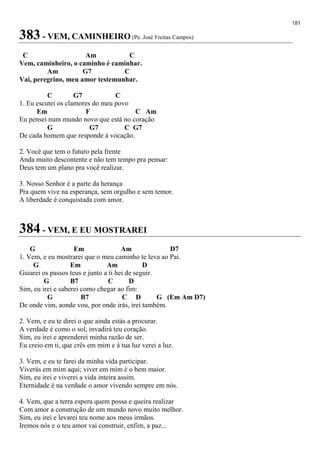 181
383 - VEM, CAMINHEIRO (Pe. José Freitas Campos)
C Am C
Vem, caminheiro, o caminho é caminhar.
Am G7 C
Vai, peregrino, meu amor testemunhar.
C G7 C
1. Eu escutei os clamores do meu povo
Em F C Am
Eu pensei num mundo novo que está no coração
G G7 C G7
De cada homem que responde à vocação.
2. Você que tem o futuro pela frente
Anda muito descontente e não tem tempo pra pensar:
Deus tem um plano pra você realizar.
3. Nosso Senhor é a parte da herança
Pra quem vive na esperança, sem orgulho e sem temor.
A liberdade é conquistada com amor.
384 - VEM, E EU MOSTRAREI
G Em Am D7
1. Vem, e eu mostrarei que o meu caminho te leva ao Pai.
G Em Am D
Guiarei os passos teus e junto a ti hei de seguir.
G B7 C D
Sim, eu irei e saberei como chegar ao fim:
G B7 C D G (Em Am D7)
De onde vim, aonde vou, por onde irás, irei também.
2. Vem, e eu te direi o que ainda estás a procurar.
A verdade é como o sol, invadirá teu coração.
Sim, eu irei e aprenderei minha razão de ser.
Eu creio em ti, que crês em mim e à tua luz verei a luz.
3. Vem, e eu te farei da minha vida participar.
Viverás em mim aqui; viver em mim é o bem maior.
Sim, eu irei e viverei a vida inteira assim.
Eternidade é na verdade o amor vivendo sempre em nós.
4. Vem, que a terra espera quem possa e queira realizar
Com amor a construção de um mundo novo muito melhor.
Sim, eu irei e levarei teu nome aos meus irmãos.
Iremos nós e o teu amor vai construir, enfim, a paz...
 