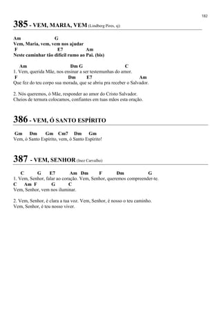 182
385 - VEM, MARIA, VEM (Lindberg Pires, sj)
Am G
Vem, Maria, vem, vem nos ajudar
F E7 Am
Neste caminhar tão difícil rumo ao Pai. (bis)
Am Dm G C
1. Vem, querida Mãe, nos ensinar a ser testemunhas do amor.
F Dm E7 Am
Que fez do teu corpo sua morada, que se abriu pra receber o Salvador.
2. Nós queremos, ó Mãe, responder ao amor do Cristo Salvador.
Cheios de ternura colocamos, confiantes em tuas mãos esta oração.
386 - VEM, Ó SANTO ESPÍRITO
Gm Dm Gm Cm7 Dm Gm
Vem, ó Santo Espírito, vem, ó Santo Espírito!
387 - VEM, SENHOR (Inez Carvalho)
C G E7 Am Dm F Dm G
1. Vem, Senhor, falar ao coração. Vem, Senhor, queremos compreender-te.
C Am F G C
Vem, Senhor, vem nos iluminar.
2. Vem, Senhor, é clara a tua voz. Vem, Senhor, é nosso o teu caminho.
Vem, Senhor, é teu nosso viver.
 