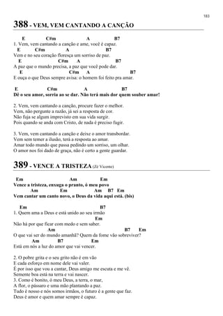 183
388 - VEM, VEM CANTANDO A CANÇÃO
E C#m A B7
1. Vem, vem cantando a canção e ame, você é capaz.
E C#m A B7
Vem e no seu coração floresça um sorriso de paz.
E C#m A B7
A paz que o mundo precisa, a paz que você pode dar.
E C#m A B7
E ouça o que Deus sempre avisa: o homem foi feito pra amar.
E C#m A B7
Dê o seu amor, sorria ao se dar. Não terá mais dor quem souber amar!
2. Vem, vem cantando a canção, procure fazer o melhor.
Vem, não pergunte a razão, já sei a resposta de cor.
Não fuja se algum imprevisto em sua vida surgir.
Pois quando se anda com Cristo, de nada é preciso fugir.
3. Vem, vem cantando a canção e deixe o amor transbordar.
Vem sem temer a ilusão, terá a resposta ao amar.
Amar todo mundo que passa pedindo um sorriso, um olhar.
O amor nos foi dado de graça, não é certo a gente guardar.
389 - VENCE A TRISTEZA (Zé Vicente)
Em Am Em
Vence a tristeza, enxuga o pranto, ó meu povo
Am Em Am B7 Em
Vem cantar um canto novo, o Deus da vida aqui está. (bis)
Em B7
1. Quem ama a Deus e está unido ao seu irmão
Em
Não há por que ficar com medo e sem saber.
Am B7 Em
O que vai ser do mundo amanhã? Quem da fome vão sobreviver?
Am B7 Em
Está em nós a luz do amor que vai vencer.
2. O pobre grita e o seu grito não é em vão
E cada esforço em nome dele vai valer.
É por isso que vou a cantar, Deus amigo me escuta e me vê.
Semente boa está na terra e vai nascer.
3. Como é bonito, ó meu Deus, a terra, o mar,
A flor, o pássaro e uma mão plantando a paz.
Tudo é nosso e nós somos irmãos, o futuro é a gente que faz.
Deus é amor e quem amar sempre é capaz.
 