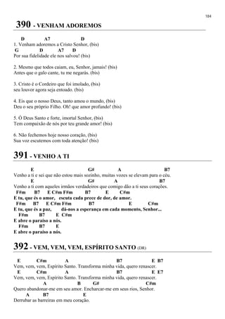 184
390 - VENHAM ADOREMOS
D A7 D
1. Venham adoremos a Cristo Senhor, (bis)
G D A7 D
Por sua fidelidade ele nos salvou! (bis)
2. Mesmo que todos caiam, eu, Senhor, jamais! (bis)
Antes que o galo cante, tu me negarás. (bis)
3. Cristo é o Cordeiro que foi imolado, (bis)
seu louvor agora seja entoado. (bis)
4. Eis que o nosso Deus, tanto amou o mundo, (bis)
Deu o seu próprio Filho. Oh! que amor profundo! (bis)
5. Ó Deus Santo e forte, imortal Senhor, (bis)
Tem compaixão de nós por teu grande amor! (bis)
6. Não fechemos hoje nosso coração, (bis)
Sua voz escutemos com toda atenção! (bis)
391 - VENHO A TI
E G# A B7
Venho a ti e sei que não estou mais sozinho, muitas vozes se elevam para o céu.
E G# A B7
Venho a ti com aqueles irmãos verdadeiros que comigo dão a ti seus corações.
F#m B7 E C#m F#m B7 E C#m
E tu, que és o amor, escuta cada prece de dor, de amor.
F#m B7 E C#m F#m B7 E C#m
E tu, que és a paz, dá-nos a esperança em cada momento, Senhor...
F#m B7 E C#m
E abre o paraíso a nós.
F#m B7 E
E abre o paraíso a nós.
392 - VEM, VEM, VEM, ESPÍRITO SANTO (DR)
E C#m A B7 E B7
Vem, vem, vem, Espírito Santo. Transforma minha vida, quero renascer.
E C#m A B7 E E7
Vem, vem, vem, Espírito Santo. Transforma minha vida, quero renascer.
A B G# C#m
Quero abandonar-me em seu amor. Encharcar-me em seus rios, Senhor.
A B7 E
Derrubar as barreiras em meu coração.
 