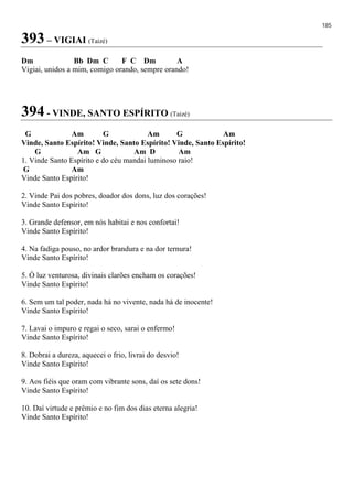 185
393 – VIGIAI (Taizé)
Dm Bb Dm C F C Dm A
Vigiai, unidos a mim, comigo orando, sempre orando!
394 - VINDE, SANTO ESPÍRITO (Taizé)
G Am G Am G Am
Vinde, Santo Espírito! Vinde, Santo Espírito! Vinde, Santo Espírito!
G Am G Am D Am
1. Vinde Santo Espírito e do céu mandai luminoso raio!
G Am
Vinde Santo Espírito!
2. Vinde Pai dos pobres, doador dos dons, luz dos corações!
Vinde Santo Espírito!
3. Grande defensor, em nós habitai e nos confortai!
Vinde Santo Espírito!
4. Na fadiga pouso, no ardor brandura e na dor ternura!
Vinde Santo Espírito!
5. Ó luz venturosa, divinais clarões encham os corações!
Vinde Santo Espírito!
6. Sem um tal poder, nada há no vivente, nada há de inocente!
Vinde Santo Espírito!
7. Lavai o impuro e regai o seco, sarai o enfermo!
Vinde Santo Espírito!
8. Dobrai a dureza, aquecei o frio, livrai do desvio!
Vinde Santo Espírito!
9. Aos fiéis que oram com vibrante sons, daí os sete dons!
Vinde Santo Espírito!
10. Daí virtude e prêmio e no fim dos dias eterna alegria!
Vinde Santo Espírito!
 