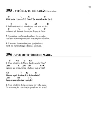 186
395 - VITÓRIA, TU REINARÁS (David Julien)
D G A7 D
Vitória, tu reinarás! Ó Cruz! Tu nos salvarás! (bis)
D G A7 D
1. Brilhando sobre o mundo que vive sem tua luz,
D G A7 D
tu és um sol fecundo de amor e de paz, ó Cruz.
2. Aumenta a confiança do pobre e do pecador,
confirma nossa esperança na marcha para o Senhor.
3. À sombra dos teus braços a Igreja viverá,
por ti no eterno abraço o Pai nos acolherá.
396 - VIVO OFERTÓRIO DE MARIA
C Am C G7
1. Vivo ofertório de Maria dando aquele “Sim”
Am C Am Dm G7 C
Sempre até o fim, firme e fiel por toda a vida!
C7 F G C
Eis-me aqui, Senhor, Pai de bondade!
Am Dm G C
Faça-se em mim tua vontade!
2. Vivo ofertório deste povo que no vinho e pão
Dá seu coração, com desejo grande de ser novo!
 