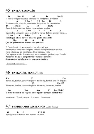 18
45 - BATE O CORAÇÃO
D Bm G A7 D Bm G
1. Bate o coração saudando a luz que vai rompendo a escuridão
A D Bm G A D Bm G A
Trazendo o dia, novo dia, amanhecer, luz que me faz viver demais
D Bm G A D Bm G
Água de beber nasce da fonte e corre pedras e grotões
A D Bm G A D G A
Descendo a serra corre vales só pra levar pureza da fonte ao mar. E mais...
D Bm G A D Bm G A D
Vai chegar a hora de você amar tal qual o passarinho
Bm G A D
Que em palha faz seu ninho e vive pra voar.
2. Canta bem-te-vi, vem tico-tico ver saíra está aqui
Sanhaço voa sobre o rio sempre a correr e o dia já vai nascer pra nós.
Nova estação de um novo tempo brisa mansa de verão
Que sopra os verdes destes montes a revelar ondas iguais ao mar. E então...
Nascerá o dia de se perguntar se o rumo do caminho
Se aprenderá sozinho sem ter pra quem cantar...
Lálaialaia Laialaialaiala...
46 - BATIZA-ME, SENHOR (DR)
Em B7 Em
Batiza-me, Senhor, com teu Espírito. Batiza-me, Senhor, com teu Espírito.
B7 Em E7
Batiza-me, Senhor, com teu Espírito. Batiza-me, batiza-me, Senhor.
Am Em Am B7 Em E7 (B7)
E deixa-me sentir teu fogo de amor aqui no coração, Senhor (bis)
Inunda-me... Transforma-me... Lava-me... Ilumina-me...
47 - BENDIGAMOS AO SENHOR (Adolfo Temme)
G D G C D G
Bendigamos ao Senhor, pois eterno é seu amor.
 