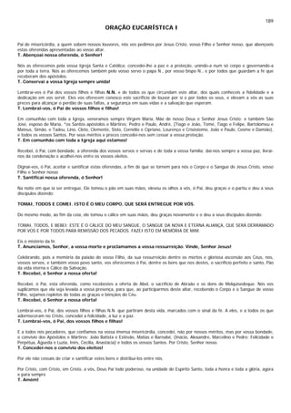 189
ORAÇÃO EUCARÍSTICA I
Pai de misericórdia, a quem sobem nossos louvores, nós vos pedimos por Jesus Cristo, vosso Filho e Senhor nosso, que abençoeis
estas oferendas apresentadas ao vosso altar.
T. Abençoai nossa oferenda, ó Senhor!
Nós as oferecemos pela vossa Igreja Santa e Católica: concedei-lhe a paz e a proteção, unindo-a num só corpo e governando-a
por toda a terra. Nós as oferecemos também pelo vosso servo o papa N., por vosso bispo N., e por todos que guardam a fé que
receberam dos apóstolos.
T. Conservai a vossa Igreja sempre unida!
Lembrai-vos ó Pai dos vossos filhos e filhas N.N. e de todos os que circundam este altar, dos quais conheceis a fidelidade e a
dedicação em vos servir. Eles vos oferecem conosco este sacrifício de louvor por si e por todos os seus, e elevam a vós as suas
preces para alcançar o perdão de suas faltas, a segurança em suas vidas e a salvação que esperam.
T. Lembrai-vos, ó Pai de vossos filhos e filhas!
Em comunhão com toda a Igreja, veneramos sempre Virgem Maria, Mãe de nosso Deus e Senhor Jesus Cristo; e também São
José, esposo de Maria, *os Santos apóstolos e Mártires: Pedro e Paulo, André, (Tiago e João, Tomé, Tiago e Felipe, Bartolomeu e
Mateus, Simão, e Tadeu, Lino, Cleto, Clemente, Sisto, Cornélio e Cipriano, Lourenço e Crisóstomo, João e Paulo, Cosme e Damião),
e todos os vossos Santos. Por seus méritos e preces concedei-nos sem cessar a vossa proteção.
T. Em comunhão com toda a Igreja aqui estamos!
Recebei, ó Pai, com bondade, a oferenda dos vossos servos e servas e de toda a vossa família; dai-nos sempre a vossa paz, livrai-
nos da condenação e acolhei-nos entre os vossos eleitos.
Dignai-vos, ó Pai, aceitar e santificar estas oferendas, a fim de que se tornem para nós o Corpo e o Sangue de Jesus Cristo, vosso
Filho e Senhor nosso
T. Santificai nossa oferenda, ó Senhor!
Na noite em que ia ser entregue, Ele tomou o pão em suas mãos, elevou os olhos a vós, ó Pai, deu graças e o partiu e deu a seus
discípulos dizendo:
TOMAI, TODOS E COMEI. ISTO É O MEU CORPO, QUE SERÁ ENTREGUE POR VÓS.
Do mesmo modo, ao fim da ceia, ele tomou o cálice em suas mãos, deu graças novamente e o deu a seus discípulos dizendo:
TOMAI, TODOS, E BEBEI: ESTE É O CÁLICE DO MEU SANGUE, O SANGUE DA NOVA E ETERNA ALIANÇA, QUE SERÁ DERRAMADO
POR VOS E POR TODOS PARA REMISSÃO DOS PECADOS. FAZEI ISTO EM MEMÓRIA DE MIM.
Eis o mistério da fé.
T. Anunciamos, Senhor, a vossa morte e proclamamos a vossa ressurreição. Vinde, Senhor Jesus!
Celebrando, pois a memória da paixão do vosso Filho, da sua ressurreição dentre os mortos e gloriosa ascensão aos Céus, nos,
vossos servos, e também vosso povo santo, vos oferecemos ó Pai, dentre os bens que nos destes, o sacrifício perfeito e santo, Pão
da vida eterna e Cálice da Salvação.
T. Recebei, ó Senhor a nossa oferta!
Recebei, ó Pai, esta oferenda, como recebestes a oferta de Abel, o sacrifício de Abraão e os dons de Melquisedeque. Nós vos
suplicamos que ela seja levada a vossa presença, para que, ao participarmos deste altar, recebendo o Corpo e o Sangue de vosso
Filho, sejamos repletos do todas as graças e bênçãos do Céu.
T. Recebei, ó Senhor a nossa oferta!
Lembrai-vos, ó Pai, dos vossos filhos e filhas N.N. que partiram desta vida, marcados com o sinal da fé. A eles, e a todos os que
adormeceram no Cristo, concedei a felicidade, a luz e a paz.
T. Lembrai-vos, ó Pai, dos vossos filhos e filhas!
E a todos nós pecadores, que confiamos na vossa imensa misericórdia, concedei, não por nossos méritos, mas por vossa bondade,
o convívio dos Apóstolos e Mártires: João Batista e Estêvão, Matias e Barnabé, (Inácio, Alexandre, Marcelino e Pedro; Felicidade e
Perpétua, Águeda e Luzia, Inês, Cecília, Anastácia) e todos os vossos Santos. Por Cristo, Senhor nosso.
T. Concedei-nos o convívio dos eleitos!
Por ele não cessais de criar e santificar estes bens e distribuí-los entre nós.
Por Cristo, com Cristo, em Cristo, a vós, Deus Pai todo poderoso, na unidade do Espírito Santo, toda a honra e toda a glória, agora
e para sempre
T. Amém!
 