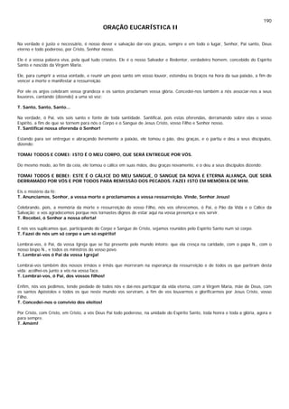 190
ORAÇÃO EUCARÍSTICA II
Na verdade é justo e necessário, é nosso dever e salvação dar-vos graças, sempre e em todo o lugar, Senhor, Pai santo, Deus
eterno e todo poderoso, por Cristo, Senhor nosso.
Ele é a vossa palavra viva, pela qual tudo criastes. Ele é o nosso Salvador e Redentor, verdadeiro homem, concebido do Espírito
Santo e nascido da Virgem Maria.
Ele, para cumprir a vossa vontade, e reunir um povo santo em vosso louvor, estendeu os braços na hora da sua paixão, a fim de
vencer a morte e manifestar a ressurreição.
Por ele os anjos celebram vossa grandeza e os santos proclamam vossa glória. Concedei-nos também a nós associar-nos a seus
louvores, cantando (dizendo) a uma só voz:
T. Santo, Santo, Santo...
Na verdade, ó Pai, vós sois santo e fonte de toda santidade. Santificai, pois estas oferendas, derramando sobre elas o vosso
Espírito, a fim de que se tornem para nós o Corpo e o Sangue de Jesus Cristo, vosso Filho e Senhor nosso.
T. Santificai nossa oferenda ó Senhor!
Estando para ser entregue e abraçando livremente a paixão, ele tomou o pão, deu graças, e o partiu e deu a seus discípulos,
dizendo:
TOMAI TODOS E COMEI: ISTO É O MEU CORPO, QUE SERÁ ENTREGUE POR VÓS.
Do mesmo modo, ao fim da ceia, ele tomou o cálice em suas mãos, deu graças novamente, e o deu a seus discípulos dizendo:
TOMAI TODOS E BEBEI: ESTE É O CÁLICE DO MEU SANGUE, O SANGUE DA NOVA E ETERNA ALIANÇA, QUE SERÁ
DERRAMADO POR VÓS E POR TODOS PARA REMISSÃO DOS PECADOS. FAZEI ISTO EM MEMÓRIA DE MIM.
Eis o mistério da fé:
T. Anunciamos, Senhor, a vossa morte e proclamamos a vossa ressurreição. Vinde, Senhor Jesus!
Celebrando, pois, a memória da morte e ressurreição do vosso Filho, nós vos oferecemos, ó Pai, o Pão da Vida e o Cálice da
Salvação; e vos agradecemos porque nos tornastes dignos de estar aqui na vossa presença e vos servir.
T. Recebei, ó Senhor a nossa oferta!
E nós vos suplicamos que, participando do Corpo e Sangue de Cristo, sejamos reunidos pelo Espírito Santo num só corpo.
T. Fazei de nós um só corpo e um só espírito!
Lembrai-vos, ó Pai, da vossa Igreja que se faz presente pelo mundo inteiro: que ela cresça na caridade, com o papa N., com o
nosso bispo N., e todos os ministros do vosso povo.
T. Lembrai-vos ó Pai da vossa Igreja!
Lembrai-vos também dos nossos irmãos e irmãs que morreram na esperança da ressurreição e de todos os que partiram desta
vida: acolhei-os junto a vós na vossa face.
T. Lembrai-vos, ó Pai, dos vossos filhos!
Enfim, nós vos pedimos, tende piedade de todos nós e dai-nos participar da vida eterna, com a Virgem Maria, mãe de Deus, com
os santos Apóstolos e todos os que neste mundo vos serviram, a fim de vos louvarmos e glorificarmos por Jesus Cristo, vosso
Filho.
T. Concedei-nos o convívio dos eleitos!
Por Cristo, com Cristo, em Cristo, a vós Deus Pai todo poderoso, na unidade do Espírito Santo, toda honra e toda a glória, agora e
para sempre.
T. Amém!
 