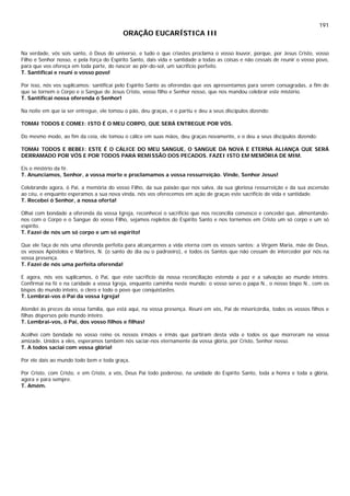 191
ORAÇÃO EUCARÍSTICA III
Na verdade, vós sois santo, ó Deus do universo, e tudo o que criastes proclama o vosso louvor, porque, por Jesus Cristo, vosso
Filho e Senhor nosso, e pela força do Espírito Santo, dais vida e santidade a todas as coisas e não cessais de reunir o vosso povo,
para que vos ofereça em toda parte, do nascer ao pôr-do-sol, um sacrifício perfeito.
T. Santificai e reuni o vosso povo!
Por isso, nós vos suplicamos: santificai pelo Espírito Santo as oferendas que vos apresentamos para serem consagradas, a fim de
que se tornem o Corpo e o Sangue de Jesus Cristo, vosso filho e Senhor nosso, que nos mandou celebrar este mistério.
T. Santificai nossa oferenda ó Senhor!
Na noite em que ia ser entregue, ele tomou o pão, deu graças, e o partiu e deu a seus discípulos dizendo:
TOMAI TODOS E COMEI: ISTO É O MEU CORPO, QUE SERÁ ENTREGUE POR VÓS.
Do mesmo modo, ao fim da ceia, ele tomou o cálice em suas mãos, deu graças novamente, e o deu a seus discípulos dizendo:
TOMAI TODOS E BEBEI: ESTE É O CÁLICE DO MEU SANGUE, O SANGUE DA NOVA E ETERNA ALIANÇA QUE SERÁ
DERRAMADO POR VÓS E POR TODOS PARA REMISSÃO DOS PECADOS. FAZEI ISTO EM MEMÓRIA DE MIM.
Eis o mistério da fé.
T. Anunciamos, Senhor, a vossa morte e proclamamos a vossa ressurreição. Vinde, Senhor Jesus!
Celebrando agora, ó Pai, a memória do vosso Filho, da sua paixão que nos salva, da sua gloriosa ressurreição e da sua ascensão
ao céu, e enquanto esperamos a sua nova vinda, nós vos oferecemos em ação de graças este sacrifício de vida e santidade.
T. Recebei ó Senhor, a nossa oferta!
Olhai com bondade a oferenda da vossa Igreja, reconhecei o sacrifício que nos reconcilia convosco e concedei que, alimentando-
nos com o Corpo e o Sangue do vosso Filho, sejamos repletos do Espírito Santo e nos tornemos em Cristo um só corpo e um só
espírito.
T. Fazei de nós um só corpo e um só espírito!
Que ele faça de nós uma oferenda perfeita para alcançarmos a vida eterna com os vossos santos: a Virgem Maria, mãe de Deus,
os vossos Apóstolos e Mártires, N. (o santo do dia ou o padroeiro), e todos os Santos que não cessam de interceder por nós na
vossa presença.
T. Fazei de nós uma perfeita oferenda!
E agora, nós vos suplicamos, ó Pai, que este sacrifício da nossa reconciliação estenda a paz e a salvação ao mundo inteiro.
Confirmai na fé e na caridade a vossa Igreja, enquanto caminha neste mundo: o vosso servo o papa N., o nosso bispo N., com os
bispos do mundo inteiro, o clero e todo o povo que conquistastes.
T. Lembrai-vos ó Pai da vossa Igreja!
Atendei às preces da vossa família, que está aqui, na vossa presença. Reuni em vós, Pai de misericórdia, todos os vossos filhos e
filhas dispersos pelo mundo inteiro.
T. Lembrai-vos, ó Pai, dos vosso filhos e filhas!
Acolhei com bondade no vosso reino os nossos irmãos e irmãs que partiram desta vida e todos os que morreram na vossa
amizade. Unidos a eles, esperamos também nós saciar-nos eternamente da vossa glória, por Cristo, Senhor nosso.
T. A todos saciai com vossa glória!
Por ele dais ao mundo todo bem e toda graça.
Por Cristo, com Cristo, e em Cristo, a vós, Deus Pai todo poderoso, na unidade do Espírito Santo, toda a honra e toda a glória,
agora e para sempre.
T. Amém.
 