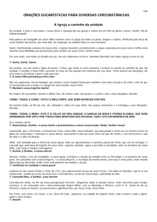 194
ORAÇÕES EUCARÍSTICAS PARA DIVERSAS CIRCUNSTÂNCIAS
A Igreja a caminho da unidade
Na verdade, é justo e necessário, é nosso dever e salvação dar-vos graças e cantar-vos um hino de glória e louvor, Senhor, Pai de
infinita bondade.
Pela palavra do Evangelho do vosso Filho reunistes uma só Igreja de todos os povos, línguas e nações. Vivificada pela força do
vosso Espírito não deixais, por meio dela, de congregar na unidade todos os seres humanos.
Assim, manifestando a aliança do vosso amor, a Igreja transmite constantemente a alegre esperança do vosso reino e brilha como
sinal da vossa fidelidade que prometestes para sempre em Jesus Cristo, Senhor nosso.
Por esta razão, com todas as virtudes do céu, nós vos celebramos na terra, cantando (dizendo) com toda a Igreja a uma só voz:
T. Santo, Santo, Santo...
Na verdade, vós sois santo e digno de louvor, ó Deus, que amais os seres humanos e sempre os assistis no caminho da vida. Na
verdade, é bendito o vosso Filho, presente no meio de nós quando nos reunimos por seu amor. Como outrora aos discípulos, ele
nos revela as Escrituras e parte o pão para nós.
T. O vosso filho permaneça entre nós!
Nós vos suplicamos, Pai de bondade, que envieis o vosso Espírito Santo para santificar estes dons do pão e do vinho, a fim de que
se tornem para nós o Corpo e o Sangue de nosso Senhor Jesus Cristo.
T. Mandai o vosso Espírito Santo!
Na véspera de sua paixão, durante a última Ceia, ele tomou o pão, deu graças e o partiu e deu a seus discípulos, dizendo:
TOMAI, TODOS, E COMEI. ISTO É O MEU CORPO, QUE SERÁ ENTREGUE POR VÓS.
Do mesmo modo, ao fim da ceia, ele, tomando o cálice em suas mãos, deu graças novamente e o entregou a seus discípulos,
dizendo:
TOMAI, TODOS, E BEBEI: ESTE É O CÁLICE DO MEU SANGUE, O SANGUE DA NOVA E ETERNA ALIANÇA, QUE SERÁ
DERRAMADO POR VÓS E POR TODOS PARA REMISSÃO DOS PECADOS. FAZEI ISTO EM MEMÓRIA DE MIM.
Eis o mistério da fé!
T. Anunciamos, Senhor, a vossa morte e proclamamos a vossa ressurreição. Vindo, Senhor Jesus!
Celebrando, pois, ó Pai Santo, a memória de Cristo, vosso Filho, nosso Salvador, que pela paixão e morte de cruz fizestes entrar na
glória da ressurreição e colocastes à vossa direita, anunciamos a obra do vosso amor até que ele venha, e vos oferecemos o pão
da vida e o cálice da bênção.
Olhai com bondade para a oferta da vossa Igreja. Nela vos apresentamos o sacrifício pascal de Cristo, que vos foi entregue. E
concedei que, pela força do Espírito do vosso amor, sejamos contados, agora e por toda a eternidade, entre os membros do vosso
Filho, cujo Corpo e Sangue comungamos.
T. Aceitai, ó Senhor, a nossa oferta!
Renovai, Senhor, à luz do Evangelho, a vossa Igreja. Fortalecei o vínculo da unidade entre os fiéis leigos e os pastores do vosso
povo, em comunhão com o nosso Papa N., e o nosso Bispo N., e os bispos do mundo inteiro, para que o vosso povo, neste mundo
dilacerado por discórdias, brilhe como sinal profético de unidade e de paz.
T. Confirmai na caridade o vosso povo!
Lembrai-vos dos vossos irmãos e irmãs (N. e N.), que adormeceram na paz do vosso Cristo, e de todos os falecidos, cuja fé só vós
conhecestes: acolhei-os na luz da vossa face e concedei-lhes, no dia da ressurreição, a plenitude da vida.
T. Concedei-lhes, ó Senhor, a luz eterna!
Concedei-nos ainda, no fim da nossa peregrinação terrestre, chegarmos todos à morada eterna, onde viveremos para sempre
convosco. E em comunhão com a bem-aventurada Virgem Maria, com os Apóstolos e Mártires, (com S. N.: Santo do dia ou
Patrono) e todos os Santos, vos louvaremos e glorificaremos, por Jesus Cristo, vosso Filho.
Por Cristo, com Cristo, em Cristo, a vós, Deus Pai todo - poderoso, na unidade do Espírito Santo, toda a honra e toda a glória,
agora e para sempre.
T. Amém!
 