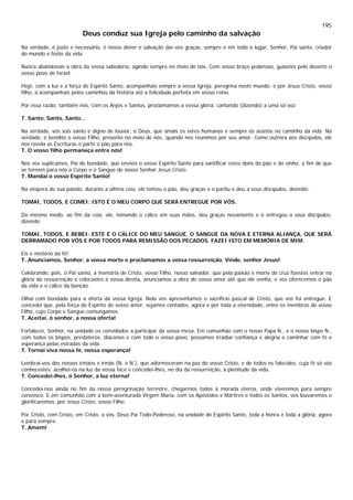 195
Deus conduz sua Igreja pelo caminho da salvação
Na verdade, é justo e necessário, é nosso dever e salvação dar-vos graças, sempre e em todo o lugar, Senhor, Pai santo, criador
do mundo e fonte da vida.
Nunca abandonais a obra da vossa sabedoria, agindo sempre no meio de nós. Com vosso braço poderoso, guiastes pelo deserto o
vosso povo de Israel.
Hoje, com a luz e a força do Espírito Santo, acompanhais sempre a vossa Igreja, peregrina neste mundo; e por Jesus Cristo, vosso
filho, a acompanhais pelos caminhos da história até a felicidade perfeita em vosso reino.
Por essa razão, também nós, com os Anjos e Santos, proclamamos a vossa glória, cantando (dizendo) a uma só voz:
T. Santo, Santo, Santo...
Na verdade, vós sois santo e digno de louvor, ó Deus, que amais os seres humanos e sempre os assistis no caminho da vida. Na
verdade, é bendito o vosso Filho, presente no meio de nós, quando nos reunimos por seu amor. Como outrora aos discípulos, ele
nos revela as Escrituras e parte o pão para nós.
T. O vosso filho permaneça entre nós!
Nós vos suplicamos, Pai de bondade, que envieis o vosso Espírito Santo para santificar estes dons do pão e do vinho, a fim de que
se tornem para nós o Corpo e o Sangue de nosso Senhor Jesus Cristo.
T. Mandai o vosso Espírito Santo!
Na véspera de sua paixão, durante a última ceia, ele tomou o pão, deu graças e o partiu e deu a seus discípulos, dizendo:
TOMAI, TODOS, E COMEI: ISTO É O MEU CORPO QUE SERÁ ENTREGUE POR VÓS.
Do mesmo modo, ao fim da ceia, ele, tomando o cálice em suas mãos, deu graças novamente e o entregou a seus discípulos,
dizendo:
TOMAI, TODOS, E BEBEI: ESTE É O CÁLICE DO MEU SANGUE, O SANGUE DA NOVA E ETERNA ALIANÇA, QUE SERÁ
DERRAMADO POR VÓS E POR TODOS PARA REMISSÃO DOS PECADOS. FAZEI ISTO EM MEMÓRIA DE MIM.
Eis o mistério da fé!
T. Anunciamos, Senhor, a vossa morte e proclamamos a vossa ressurreição. Vinde, senhor Jesus!
Celebrando, pois, ó Pai santo, a memória de Cristo, vosso Filho, nosso salvador, que pela paixão e morte de cruz fizestes entrar na
glória da ressurreição e colocastes à vossa direita, anunciamos a obra do vosso amor até que ele venha, e vos oferecemos o pão
da vida e o cálice da benção.
Olhai com bondade para a oferta da vossa Igreja. Nela vos apresentamos o sacrifício pascal de Cristo, que vos foi entregue. E
concedei que, pela força do Espírito do vosso amor, sejamos contados, agora e por toda a eternidade, entre os membros do vosso
Filho, cujo Corpo e Sangue comungamos.
T. Aceitai, ó senhor, a nossa oferta!
Fortalecei, Senhor, na unidade os convidados a participar da vossa mesa. Em comunhão com o nosso Papa N., e o nosso bispo N.,
com todos os bispos, presbíteros, diáconos e com todo o vosso povo, possamos irradiar confiança e alegria e caminhar com fé e
esperança pelas estradas da vida.
T. Tornai viva nossa fé, nossa esperança!
Lembrai-vos dos nossos irmãos e irmãs (N. e N.), que adormeceram na paz do vosso Cristo, e de todos os falecidos, cuja fé só vós
conhecestes: acolhei-os na luz da vossa face e concedei-lhes, no dia da ressurreição, a plenitude da vida.
T. Concedei-lhes, ó Senhor, a luz eterna!
Concedei-nos ainda no fim da nossa peregrinação terrestre, chegarmos todos à morada eterna, onde viveremos para sempre
convosco. E em comunhão com a bem-aventurada Virgem Maria, com os Apóstolos e Mártires e todos os Santos, vos louvaremos e
glorificaremos, por Jesus Cristo, vosso Filho.
Por Cristo, com Cristo, em Cristo, a vós, Deus Pai Todo-Poderoso, na unidade do Espírito Santo, toda a honra e toda a glória, agora
e para sempre.
T. Amém!
 