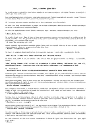 196
Jesus, caminho para o Pai
Na verdade, é justo e necessário, é nosso dever e salvação, dar-vos graças, sempre e em todo o lugar, Pai santo, Senhor do céu e
da terra, por Cristo, Senhor nosso.
Pela vossa Palavra criastes o universo e em vossa justiça tudo governais. Tendo-se encarnado, vós nos destes o vosso Filho como
mediador. Ele nos dirigiu a vossa palavra, convidando-nos a seguir seus passos.
Ele é o caminho que conduz para vós, a verdade que nos liberta e a vida que nos enche de alegria.
Por vosso Filho, reunis em uma só família os homens e as mulheres, criados para a glória de vosso nome, redimidos pelo sangue
de sua cruz e marcados com o selo do vosso Espírito.
Por essa razão, agora e sempre, nós nos unimos à multidão dos Anjos e dos Santos, cantando (dizendo) a uma só voz:
T. Santo, Santo, Santo...
Na verdade, vós sois santo e digno de louvor, ó Deus, que amais os seres humanos e sempre os assistis no caminho da vida. Na
verdade, é bendito o vosso filho, presente no meio de nós, quando nos reunimos por seu amor. Como outrora aos discípulos, ele
nos revela as Escrituras e parte o pão para nós.
T. O vosso Filho permaneça entre nós!
Nós vos suplicamos, Pai de bondade, que envieis o vosso Espírito Santo para santificar estes dons do pão e do vinho, a fim de que
se tornem para nós o Corpo e o sangue de nosso Senhor Jesus Cristo.
T. Mandai o vosso Espírito Santo!
Na véspera de sua paixão, durante a última Ceia, ele tomou o pão, deu graças e o partiu e deu a seus discípulos, dizendo:
TOMAI, TODOS, E COMEI. ISTO É O MEU CORPO, QUE SERÁ ENTREGUE POR VÓS.
Do mesmo modo, ao fim da ceia, ele tomando o cálice em suas mãos, deu graças novamente e o entregou a seus discípulos,
dizendo:
TOMAI, TODOS, E BEBEI: ESTE É O CÁLICE DO MEU SANGUE, O SANGUE DA NOVA E ETERNA ALIANÇA, QUE SERÁ
DERRAMADO POR VÓS E POR TODOS PARA REMISSÃO DOS PECADOS. FAZEI ISTO EM MEMÓRIA DE MIM.
Eis o mistério da fé!
T. Anunciamos, Senhor, a vossa morte e proclamamos a vossa ressurreição. Vinde, Senhor Jesus!
Celebramos, pois, ó Pai santo, a memória de Cristo, vosso Filho, nosso Salvador, que pela paixão e morte de cruz fizestes entrar na
glória da ressurreição e colocastes à vossa direita, anunciamos a obra do vosso amor até que ele venha, e vos oferecemos o pão
da vida e o cálice da bênção.
Olhai com bondade para a oferta da vossa Igreja. Nela vos apresentamos o sacrifício pascal de Cristo, que vos foi entregue. E
concedei que, pela força do Espírito do vosso amor, sejamos contados, agora e por toda a eternidade, entre os membros do vosso
Filho, cujo Corpo e Sangue comungamos.
T. Aceitai, ó Senhor, a nossa oferta!
Pela participação neste mistério, ó Pai Todo-Poderoso, santificai-nos pelo Espírito e concedei que nos tornemos semelhantes à
imagem de vosso Filho. Fortalecei-nos na unidade, em comunhão com o nosso Papa N. e o nosso Bispo N., com todos os bispos,
presbíteros e diáconos e todo o vosso povo.
T. O vosso espírito nos una num só corpo!
Fazei que todos os membros da igreja, à luz da fé, saibam reconhecer os sinais dos tempos e empenhem-se, de verdade, no
serviço do Evangelho. Tornai-nos abertos e disponíveis para todos, para que possamos partilhar as dores e as angústias, as
alegrias e as esperanças, e andar juntos no caminho do vosso reino.
T. Caminhamos no amor e na alegria!
Lembrai-vos dos nossos irmãos e irmãs (N. e N.), que adormeceram na paz do vosso Cristo, e de todos os falecidos, cuja fé só vós
conhecestes: acolhei-os na luz da vossa face e concedei-lhes, no dia da ressurreição, a plenitude da vida.
T. Concedei-lhes, ó Senhor, a luz eterna!
Concedei-nos ainda, no fim da nossa peregrinação terrestre, chegarmos todos à morada eterna, onde viveremos para sempre
convosco. E em comunhão com a bem-aventurada Virgem Maria, com os Apóstolos e Mártires, e todos os Santos, vos louvaremos
e glorificaremos, por Jesus Cristo, vosso Filho.
Por Cristo, com Cristo, em Cristo, a vós Deus Pai Todo-Poderoso, na unidade do Espírito Santo, toda a honra e toda a glória, agora
e para sempre.
T. Amém!
 