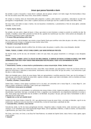 197
Jesus que passa fazendo o bem
Na verdade, é justo e necessário, é nosso dever e salvação, dar-vos graças, sempre e em todo o lugar, Pai misericordioso e Deus
fiel. Vós nos destes vosso Filho Jesus Cristo, nosso Senhor e Redentor.
Ele sempre se mostrou cheio de misericórdia pelos pequenos e pobres, pelos doentes e pecadores, colocando-se ao lado dos
perseguidos e marginalizados. Com a vida e a palavra anunciou ao mundo que sois Pai e cuidais de todos como filhos e filhas.
Por essa razão, com todos os anjos e Santos, nós vos louvamos e bendizemos, e proclamamos o hino de vossa glória, cantando
(dizendo) a uma só voz:
T. Santo, Santo, Santo...
Na verdade, vós sois santo e digno de louvor, ó Deus, que amais os seres humanos e sempre os assistis no caminho da vida. Na
verdade, é bendito o vosso Filho, presente no meio de nós, quando nos reunimos por seu amor. Como outrora aos discípulos, ele
nos revela as Escrituras e parte o pão para nós.
T. O vosso Filho permaneça entre nós!
Nós vos suplicamos, Pai de bondade, que envieis o vosso Espírito Santo para santificar estes dons do pão e do vinho, a fim de que
se tornem para nós o Corpo e o Sangue de nosso Senhor Jesus Cristo.
T. Mandai o vosso Espírito Santo!
Na véspera de sua paixão, durante a última Ceia, ele tomou o pão, deu graças e o partiu e deu a seus discípulos, dizendo:
TOMAI, TODOS, E COMEI. ISTO É O MEU CORPO, QUE SERÁ ENTREGUE POR VÓS.
Do mesmo modo, ao fim da ceia, ele tomando o cálice em suas mãos, deu graças novamente e o entregou a seus discípulos
dizendo:
TOMAI, TODOS, E BEBEI: ESTE É O CÁLICE DO MEU SANGUE, O SANGUE DA NOVA E ETERNA ALIANÇA, QUE SERÁ
DERRAMADO POR VÓS E POR TODOS PARA REMISSÃO DOS PECADOS. FAZEI ISTO EM MEMÓRIA DE MIM.
Eis o mistério da fé!
T. Anunciamos, Senhor, a vossa morte e proclamamos a vossa ressurreição. Vinde, Senhor Jesus!
Celebrando, pois, ó Pai santo, a memória de Cristo, vosso Filho, nosso Salvador, que pela paixão e morte de cruz fizeste entrar na
glória da ressurreição e colocastes à vossa direita, anunciamos a obra do vosso amor até que ele venha, e vos oferecemos o pão
da vida e o cálice da bênção.
Olhai com bondade para a oferta da vossa Igreja. Nela vos apresentamos o sacrifício pascal de Cristo, que vos foi entregue. E
concedei que, pela força do Espírito do vosso amor, sejamos contados, agora e por toda a eternidade, entre os membros do vosso
Filho, cujo Corpo e Sangue comungamos.
T. Aceitai, ó Senhor, a nossa oferta!
Senhor Deus, conduzi a vossa Igreja à perfeição na fé e no amor, em comunhão com o nosso Papa N., o nosso Bispo N., com
todos os bispos, presbíteros e diáconos e todo o povo que conquistastes.
T. Confirmai o vosso povo na unidade!
Dai-nos olhos para ver as necessidades e os sofrimentos dos nossos irmãos e irmãs: inspirai-nos palavras e ações para confortar os
desanimados e oprimidos; fazei que, a exemplo de Cristo, e seguindo o seu mandamento, nos empenhemos lealmente no serviço a
eles. Vossa Igreja seja testemunha viva da verdade e da liberdade, da justiça e da paz, para que toda a humanidade se abra à
esperança de um mundo novo.
T. Ajudai-nos a criar um mundo novo!
Lembrai-vos dos nosso irmãos e irmãs (N. e N.), que adormeceram na paz do vosso Cristo, e de todos os falecidos, cuja fé só vós
conhecestes: acolhei-os na luz da vossa face e concedei-lhes, no dia da ressurreição, a plenitude da vida.
T. Concedei-lhes, ó Senhor, a luz eterna!
Concede-nos ainda, no fim da nossa peregrinação terrestre, chegarmos todos à morada eterna, onde viveremos para sempre
convosco. E em comunhão com a bem-aventurada Virgem Maria, com os Apóstolos e Mártires, e todos os Santos, vos louvaremos
e glorificaremos, por Jesus Cristo, vosso Filho.
Por Cristo, com Cristo, em Cristo, a vós Deus Pai Todo-Poderoso, na unidade do Espírito Santo, toda a honra e toda a glória, agora
e para sempre.
T. Amém!
 