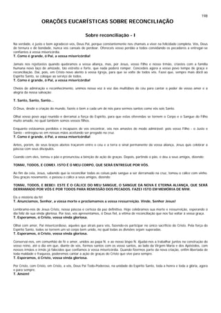 198
ORAÇÕES EUCARÍSTICAS SOBRE RECONCILIAÇÃO
Sobre reconciliação - I
Na verdade, é justo e bom agradecer-vos, Deus Pai, porque constantemente nos chamais a viver na felicidade completa. Vós, Deus
de ternura e de bondade, nunca vos cansais de perdoar. Ofereceis vosso perdão a todos convidando os pecadores a entregar-se
confiantes à vossa misericórdia.
T. Como é grande, ó Pai, a vossa misericórdia!
Jamais nos rejeitastes quando quebramos a vossa aliança, mas, por Jesus, vosso Filho e nosso Irmão, criastes com a família
humana novo laço de amizade, tão estreito e forte, que nada poderá romper. Concedeis agora a vosso povo tempo de graça e
reconciliação. Dai, pois, em Cristo novo alento à vossa Igreja, para que se volte de todos vós. Fazei que, sempre mais dócil ao
Espírito Santo, se coloque ao serviço de todos.
T. Como é grande, ó Pai, a vossa misericórdia!
Cheios de admiração e reconhecimento, unimos nossa voz à voz das multidões do céu para cantar o poder de vosso amor e a
alegria da nossa salvação:
T. Santo, Santo, Santo...
Ó Deus, desde a criação do mundo, fazeis o bem a cada um de nós para sermos santos como vós sois Santo.
Olhai vosso povo aqui reunido e derramai a força do Espírito, para que estas oferendas se tornem o Corpo e o Sangue do Filho
muito amado, no qual também somos vossos filhos.
Enquanto estávamos perdidos e incapazes de vos encontrar, vós nos amastes de modo admirável: pois vosso Filho - o Justo e
Santo - entregou-se em nossas mãos aceitando ser pregado na cruz.
T. Como é grande, ó Pai, a vossa misericórdia!
Antes, porém, de seus braços abetos traçarem entre o céu e a terra o sinal permanente da vossa aliança, Jesus quis celebrar a
páscoa com seus discípulos.
Ceando com eles, tomou o pão e pronunciou a bênção de ação de graças. Depois, partindo o pão, o deu a seus amigos, dizendo:
TOMAI, TODOS, E COMEI. ISTO É O MEU CORPO, QUE SERÁ ENTREGUE POR VÓS.
Ao fim da ceia, Jesus, sabendo que ia reconciliar todas as coisas pelo sangue a ser derramado na cruz, tomou o cálice com vinho.
Deu graças novamente, e passou o cálice a seus amigos, dizendo:
TOMAI, TODOS, E BEBEI: ESTE É O CÁLICE DO MEU SANGUE, O SANGUE DA NOVA E ETERNA ALIANÇA, QUE SERÁ
DERRAMADO POR VÓS E POR TODOS PARA REMISSÃO DOS PECADOS. FAZEI ISTO EM MEMÓRIA DE MIM.
Eis o mistério da fé!
T. Anunciamos, Senhor, a vossa morte e proclamamos a vossa ressurreição. Vinde, Senhor Jesus!
Lembramo-nos de Jesus Cristo, nossa páscoa e certeza da paz definitiva. Hoje celebramos sua morte e ressurreição, esperando o
dia feliz de sua vinda gloriosa. Por isso, vos apresentamos, ó Deus fiel, a vítima de reconciliação que nos faz voltar à vossa graça.
T. Esperamos, ó Cristo, vossa vinda gloriosa.
Olhai com amor, Pai misericordioso, aqueles que atraís para vós, fazendo-os participar no único sacrifício do Cristo. Pela força do
Espírito Santo, todos se tornem um só corpo bem unido, no qual todas as divisões sejam superadas.
T. Esperamos, ó Cristo, vossa vinda gloriosa.
Conservai-nos, em comunhão de fé e amor, unidos ao papa N. e ao nosso bispo N. Ajudai-nos a trabalhar juntos na construção do
vosso reino, até o dia em que, diante de vós, formos santos com os vosso santos, ao lado da Virgem Maria e dos Apóstolos, com
nossos irmãos e irmãs já falecidos que confiamos à vossa misericórdia. Quando fizermos parte da nova criação, enfim libertada de
toda maldade e fraqueza, poderemos cantar a ação de graças do Cristo que vive para sempre.
T. Esperamos, ó Cristo, vossa vinda gloriosa.
Por Cristo, com Cristo, em Cristo, a vós, Deus Pai Todo-Poderoso, na unidade do Espírito Santo, toda a honra e toda a glória, agora
e para sempre.
T. Amém!
 