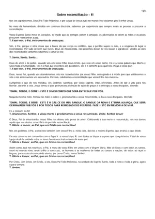 199
Sobre reconciliação - II
Nós vos agradecemos, Deus Pai Todo-Poderoso, e por causa de vossa ação no mundo vos louvamos pelo Senhor Jesus.
No meio da humanidade, dividida em contínua discórdia, sabemos por experiência que sempre levais as pessoas a procurar a
reconciliação.
Vosso Espírito Santo move os corações, de modo que os inimigos voltem à amizade, os adversários se dêem as mãos e os povos
procurem reencontrar a paz.
T. Fazei-nos, ó Pai, instrumentos de vossa paz.
Sim, ó Pai, porque é obra vossa que a busca da paz vença os conflitos, que o perdão supere o ódio, e a vingança dê lugar à
reconciliação. Por tudo de bom que fazeis, Deus de misericórdia, não podemos deixar de vos louvar e agradecer. Unidos ao coro
dos reconciliados cantamos (dizemos) a uma só voz:
T. Santo, Santo, Santo...
Deus de amor e de poder, louvado sois em vosso Filho Jesus Cristo, que veio em vosso nome. Ele é a vossa palavra que liberta e
salva toda a humanidade. Ele é a mão que estendeis aos pecadores. Ele é o caminho pelo qual nos chega a vossa paz.
T. Fazei-nos, ó Pai, instrumentos de vossa paz.
Deus, nosso Pai, quando vos abandonamos, vós nos reconduzistes por vosso Filho, entregando-o à morte para que voltássemos a
vós e nos amásssemos uns aos outros. Por isso, celebramos a reconciliação que vosso Filho nos mereceu.
Cumprindo o que ele nos mandou, vos pedimos: santificai, por vosso Espírito, estas oferendas. Antes de dar a vida para nos
libertar, durante a ceia, Jesus tomou o pão, pronunciou a bênção de ação de graças e o entregou a seus discípulos, dizendo:
TOMAI, TODOS, E COMEI: ISTO É O MEU CORPO QUE SERÁ ENTREGUE POR VÓS.
Naquela mesma noite, tomou nas mãos o cálice e, proclamando a vossa misericórdia, o deu a seus discípulos, dizendo:
TOMAI, TODOS, E BEBEI: ESTE É O CÁLICE DO MEU SANGUE, O SANGUE DA NOVA E ETERNA ALIANÇA, QUE SERÁ
DERRAMADO POR VÓS E POR TODOS PARA REMISSÃO DOS PECADOS. FAZEI ISTO EM MEMÓRIA DE MIM.
Eis o mistério da fé!
T. Anunciamos, Senhor, a vossa morte e proclamamos a vossa ressurreição. Vinde, Senhor Jesus!
Ó Deus, Pai de misericórdia, vosso Filho nos deixou esta prova de amor. Celebrando a sua morte e ressurreição, nós vos damos
aquilo que nos destes: o sacrifício da perfeita reconciliação.
T. Glória e louvor, ao Pai, que em Cristo nos reconciliou!
Nós vos pedimos, ó Pai, aceitai-nos também com vosso Filho e, nesta ceia, dai-nos o mesmo Espírito, que arranca o que divide.
Ele nos conserve em comunhão com o Papa N. e nosso bispo N. com todos os bispos e o povo que conquistastes. Fazei de vossa
Igreja sinal da unidade entre os seres humanos e instrumento da vossa paz.
T. Glória e louvor, ao Pai, que em Cristo nos reconciliou!
Assim como aqui nos reunistes, ó Pai, à mesa do vosso Filho em união com a Virgem Maria, Mãe de Deus e com todos os santos,
reuni no mundo novo, onde brilha a vossa paz, os homens e as mulheres de todas as classes e nações, de todas as raças e
línguas, para a ceia da comunhão eterna, por Jesus Cristo, nosso Senhor.
T. Glória e louvor, ao Pai, que em Cristo nos reconciliou!
Por Cristo, com Cristo, em Cristo, a vós, Deus Pai Todo-Poderoso, na unidade do Espírito Santo, toda a honra e toda a glória, agora
e para sempre.
T. Amém.
 